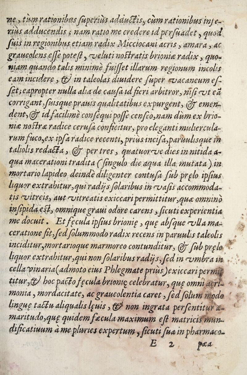 x t&m rationibusJupefius adduBisycum rationibus tnte-\ rms Adducendis $ nam ratio me credere idperfuadet, quod fmsin regionibus etiam radix Micciocani acris ,■ amara, ac graueolens cjje pote fi 5 ^veluti noBratisbrionue radix, quo» niam quando talis minime fuijjet illarum regionum incolis eam incidere > ftj in taleolas diuidere fuper noacaneum ef¬ feti eapropter nulla aha de caufa idferi arbitror 5 ni fi <z?t ea corrigant f usqueprams qualitatibus expurgent(gjf emen- dent^ffif idfacilime confeqmpojfe cenfo3nam dum ex brio« ni& noslra radice cerufa conficitur> pro eleganti muliercula¬ rum fucose x ipfa radice recenti^prius mcifa>paruulisque m tahohs redaSla 3 (fig per tres, quatuorme dies in nitida a- qua macerationi tradita (fingulo die aqua illa mutata') in mortario lapideo demde diligenter contufa fub prplo ipfius liquor extrahitur ^qui radijsfi laribus in mafis accommoda¬ tis mitreis, aut njitreatis exiccaripermittitur,qu<e omnino mjipida est) ommquegraui odore carens 3 ficuti experientia me docuit. Et fipcula ipfius brionip} qup abfique rvlla ma¬ cer atione jitfedfolumrnodo radix recens in paruuhs taleolis « • <. i J ^ y. X inciditur^mortarioque marmoreo contunditur, (figfubprpio liquor extrahitur3qui nonfilaribus radijs Sed m njmbra m eella vmaria(admoto eius Phlegmatepriusjexiccanperm, titurjtj hocpaciofpcula brionip celebratur, qup omni aer moma, mordacitate^ acgraueolentia caret ^fiedfilum n ode lingup taSiu aliqualis Ipuis, non ingrata perfentitm & - mantudo3qup quidem fecula maximum e fi matricismun~ dificatiuum d mepluries expertum ?ficutifu a in pharmaco- E z , p<ea e js m: 4 -t- %