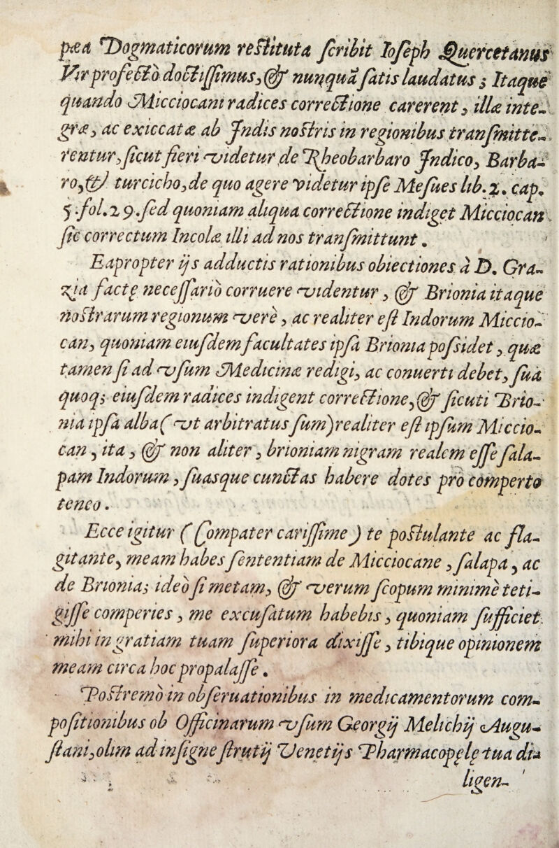 p£d 'Dogmaticorum reBituta finiit Iofieph jQumttanm Virprofie0b dochffimus, (jjf mqqua'fatis laudatus 3 Itaque quando IMicciocani radices corregione carerent > illa inte¬ gra, ac exiccata ab findis no siris in regionibus iranfimitte-, renturfcutfieri rjidetur de fiheobarbaro Indico, Barba¬ ro turciebo, de quo agereividetur ipfi Mefues lib.%. cap„ 5 •/>L 2 g.fid quoniam aliqua correSlione indiget Micciocan fic correctum Incola illi ad nos tran (mittunt. Eapropter ijs adductis rationibus obiectiones a D, Gra- K!a fdctI necejfiario corruere didentur, (fif Brionia itaque no lirarum regionum nere, ac re aliter efl Indorum Miccio¬ can, quoniam eiufdem facultates ipfi Brionia pofsidet ,qu& tamen fi ad rufium IMedicina redigi, ac conuerti debet, fuit quoqi eiufdem radices indigent correflione, (fif ficuti Urio- nia ipfi alba(rjt arbitratusfumfiealiter efl ipfim Miccio¬ can , ita, (gj non aliter, brioniam nigram re ale m ejfiejala¬ pam Indorum, fiuasque cunelas habere dotes pro comperto teneo. K n * Ecce igitur (fiompater cavijfime) te pollui ante ac fla¬ gitant e, meam habes fententiam de Micciocane ,falapa, ac de Brionia3 ideo fi metam, fij' nerum fiopum minime teti- gijfie comperies, me excufatum habebis, quoniam fifficiet ue opinionem ntorum com- pofittonibus ob Officinarum rufium Georgij Melichij vAugu- fiam,ohm admfignefirutij ZJenet ijs 'Eharmacopel? tua di* mihi ingratiam tuam Jupenora dixifie, tibiq meam circa hocpropalajfie. ^Postremo in obfiruationibus in medicamei