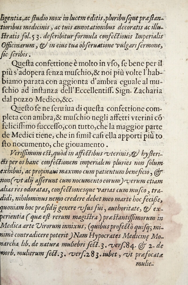 tigentui, ac fludio mox in lucem e ditis,pluribufque prteflan- tioribus medicinis, ac tuis annotationibus decoratis ac illu- Bratis fol. 5 3. de fer ibit urformula confe Bionis Imperialis Officinarum, ffj m eius tua obferuattone vulgarifer mone, fle fer ibis. * Quefta confettione e molto in vfo, fe bene per ii piu s’adopera fenza mufchio,& noi piu volte lhab- biamo parata con aggionta cfambra egualeal .mu- fchio ad inftanza deirEccellentiflf. Sign. Zacharia dal pozzo Medico,&c. • Quefto fe ne feru iua di quefta confettione com¬ pleta con ambra,& mufehio negli affetti vterinieb feliciflimo fucceflo,con tutto,che la maggior parte de Medici tiene, che in fimi! cafi ella apporti piu to fto nocumento, che giouamento. Verifflrhum e B,quod in affeBibus nvtcrinis,tgfl byfleri- iis per os hanc confectionem imperialem pluries non folum exhibui, ac propinam maximo cum patientum beneficio, (flf non(-vt alij afferunt cum nocumento eorumiterum etiam alias res odoratas, confeBionesque varias cum mufeo, tra¬ didi, nihilominus nemo credere debet meo marte hoc fecifle, quoniam hocprafidijgenere <~ufus fui, authoritate, ftj ex¬ perientia (qu&efl rerum magistra ) praBantiJflmorum in Medica arte Virorum innixus, (quibus profeBo quifqi, mi¬ nime contradicere poterit JNam Hypocrates Medicinp Mo¬ riar cha. hb. de natura muliebri feB.$.<-uerf.%a. (gf 2- de morb. mulierum feB. 3. nierf z 8 3. tubet, ndt prafocaU ' multe»