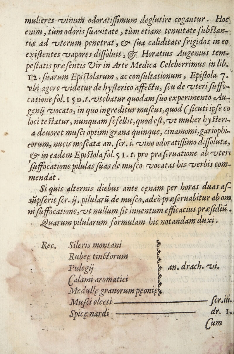 mulieres uihum odoratiffmum degiutire cogantur. Hoc enim3 tum odorisfuauitate, tum etiam tenuitate JiibBan- ti$ ad uterum penetrat, e> fua caMitatefrigidos ineo exi/lentes uapores dijjoltiit 3 Horatius Augemus tem~ pe jiatispraefentis 'Vir in Arte Medica Celeberrimus inlib. 12 .Jharum EpiBolarum 3 ac confultationum, Epiflola 7. ybi a'-'er e uidetur de hyjlerico ajfeSiu, feu de uteri fujfo-* catione fol. 15 0 .t.utebatur quodam fuo experimento zAua <?enij uocato, in quo ingreditur mufus3quod (ficuti ipfe eo loci teBatur, nunquamfefellit3quodefl3ut mulier hyBen- a deuoret mufei optimi grana quinque3 cinamomi3gariophi~ corum3 nucis mofcata an.fr. i. uino odoratiffimo diffoluta, 0* in eadem EpiBolafol. 5 1. f. pro prafruatione ab uteri ffujfocationepilulasfuas de mufeo uocatas his uerbis com¬ mendat . . Si quis alternis diebus ante cenam per horas duas a f supferitfer. ij.pilularude mufeo3adeopraferuabitur abom ni fu jfocatione, ut nullum ft inuentum efficacius pr afdiu * , Quarum pilularum formulam hic notandam duxi* V» Rec. * t? Sileris montani Rubef tindorum Pulegij j* an. drach. <~Jt jjalami aromatici | Medulie granorumpgonif)* Mufeielecti -■ ■■ ■■—i-——-— fer.iu Spice, nardi —--”— ^r. 1.. X ► '1 v . ‘ -J » um