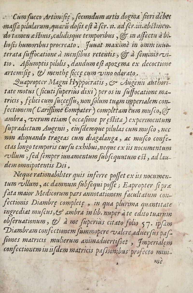«.• •• Cumfucco Artimifig artis dogma fieri ciebit maffa pilularum 3quaru do fis e fi dfir, ii. adfer .iii.db&mcn- do tamen atstiuis3e olidisque temporibus, (gjr in affectu a bi- hofis humoribus procreato... fiuuat maxime in omni mul¬ ter at a fiuffocatione d menfibus retentis(ff a firfitfdhcvi- tio, Afumptispilolis ? dandum e fi apozema ex decoctione artemifig3 ftfi mentbg ficcg cum njinoodorato, •>, » Quapropter Magni Hyppocratis > &* Mu-genii ahthori- i at e motus (ficutifiupenus dixi) per os in fujfocatione ma¬ tricis ? fi lici cum fiucceffu,nonfolum tuam imperialem con- fectionem( Canjfime Compater) completam cum mujloffj' ambra, nuemm etiam ( occafione prpHita) experimentum fupradictum Augenti3 eiufdemque pilulas cum mu fico, nec non aliquando trageas cum diagalanga, ac mufico confe¬ ctas longo temporis cur fu exhibui me que ex iis nocumentum n.dlum y fied femper muamentum fubfiquutum esi 3 ad lau¬ dem omnipotentis Dei» Neque rationabiliter quis inferre poffet ex iis nocumen¬ tum rvilum, ac damnum fubfiequi poffe; Eapropter fivrx fata maior Medicorum pars annotationem facultatum con¬ fictionis Diambrp completp 9 in qua plurima quantitate ingredi at mufius3 ttd ambra in hb, nuper a te edito tuarum obfieruattonum 5 fp! d me fiupenus citato folio 57, ipfim EDiambram confictionemfiummoper e na alere aduerfus pafi- Jiones maaicis munerum ammaduertifiset 3 fimperialcm confictionem in tifidem matricis pafisionibuf projecto mini« . me