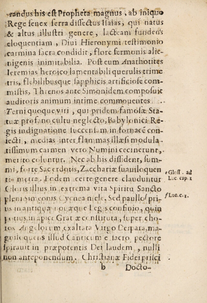 raHrtcJus lifS efl:Propheta magnus , ab iniqn® Rege fenex ferra dififectus Haias, qui natus & altus iHurtri genere , ladkam fundeifs .eloquentiam 9 Diui Hieronymi teftimonio .carmina lacra condidit, flore fermonis alie¬ nigenis inimttabilia. Poft eum Jnathotites leremias i . 9 *' tns, ne ou lousque iapp; milbs, 1 hrenos ante Sinvoniderncompi auditoris animum intime eommnuentes Terniquoqueytri , quopridem famoias; Sta¬ tua: prafano cultu negic Ch>,BabyIonici Re¬ gis indignatione lucccrif.ro in fornace con- iedli ... .medias inter,fkromas illrefi modula- tifliroum cai roen vero Numini cecinerunt», mei ito coluntur, ;Nec ab his diflidenr, fiini- m i, £c-rte Sae c rdotis,ZaCcha riaduaniloquen eGlcff a(J ti- nu tra . ,1 odern certe genere clauduntur . LuC «P-* C ir ns silius in extrema vita Spiritu Sando pleni vimeonis ( ycnea ruere. Sed paulio^ pri- ' 0 ’’e'1* ns m arirtqpa i ot-.a-qpe 1 egs confinio, qi.ii! t «ttucin apice. Grat x c< nltituta , iu per c ho¬ los 4igv lotum .exalta ra V irro Ceri aia,ma- . C ■ . . ♦ Ve 1 ' * gnih quens illud Canticum e lacto peCrore fbirauit in praepotentis Dei laudem , nulli b Dodfo. non an re