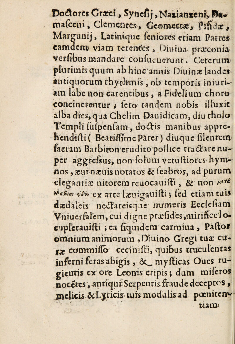 Do&orcs Crarci, Syncfij, Nazianxenivftaw mafccni, Clementes, Geomett»? Pifidar, Margunij, Latinique feniotes etiam Patres eamdemi viam terentes, Diu in» praeconia verfibus mandare confucucrunt. Cererum* plurimis quum ab hinc annis Diuinx laudes- antiquorum rhythmis, ob temporis iniuri- am labe non carentibus, a Fidelium choro concinerentur ; Tero tandem nobis illuxit alba dies, qua Chelim Dauidicam, diu tholo Templi futpenfam, dodtis manibus appre- hendifti ( Beatififfmc Parer) diuque filenrem faciam Barbiconcrudito pollice tractare nu¬ per aggrcfsusi non folum vctulliores hym¬ nos ,aeui naruis notatos & fcabios, ad purum elegandae nitorem reuocauiffi , & non f*tT4' eartelaeuigauilli > fed etiam tuis daedaleis nedfareisque numeris Ecclefiam Vhiuerialem, cui digne praelides,mirificelo- cupletauiffi ; ea fiquidcra carmina> Paftor omnium animorum > Diu i no Gregi tute cu¬ ra commiflo- ceciniffi, quibus truculentas inferni feras abigis, Sc^myllicas Oues ru¬ gientis ex ore Leonis eripis •, dum miferos noectes , antiqui Serpentis fraude deceptos, melicis & Lyricis tuis modulis ad poeniteri* tiara*