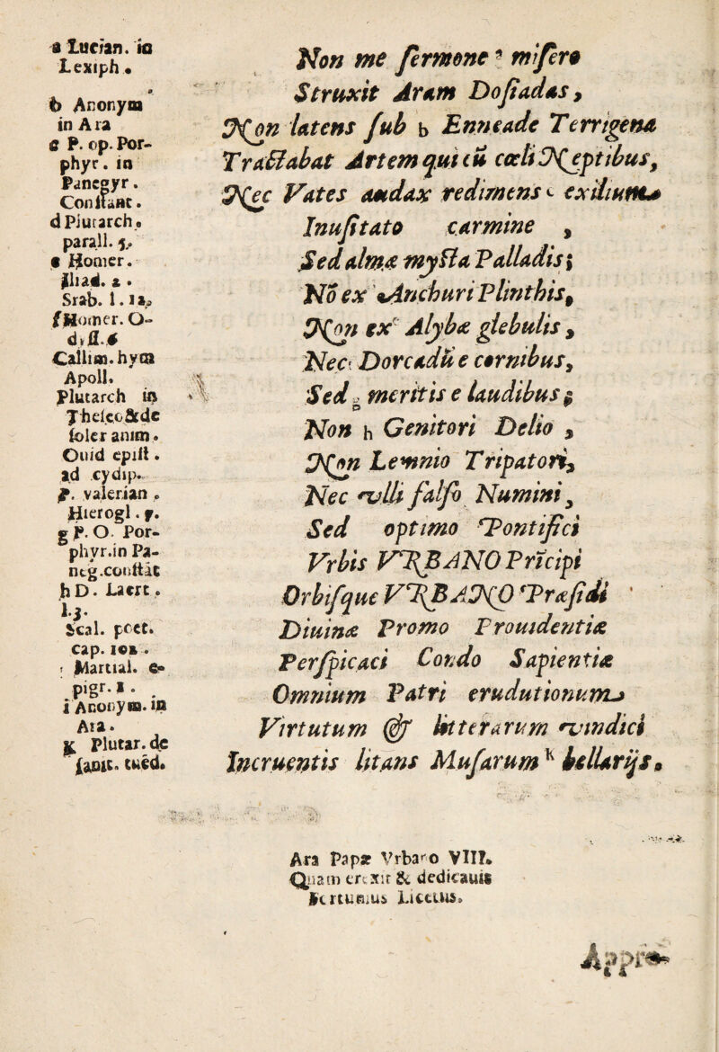 a Xurian. m lexiph • b Anonym in A ra e P. op. Por- phyr. in Panegyr. ConitaBC. dPiurarche parall. 5,. • j$omer. $iiad. t • Srab. 1. i is> fJHomer. O- Caliim. hyai Apoll» Plutarch in Jhelcoatde fc>lc r amm. Ouid cpilt. ad cydip. ff. vakrian.«, Jiierogl. f. g j». O Por- phyr.inPa- ntg.coidtic bD. Lacrt. 1*3 • Seal, pcct» cap. ici. I Martial. e» pigr. i . i Anorum. ifl Ara. £ plutar. de fopit* cuid» '4 No» me fermone9 mifier* Struxit Arum Dofiadas, &(ok Utens fub b Enneade Terrigena Tra&abat Artem qui tu coeliD^eptibus, &{ec Nates audax redimens <■ exilium* Inufitato carmine , Sed alma myfta Palladis i No ex tAnehuri Plinthis, 9(on ex Alyba glebulis , Nec’ Dorcadu e cornibus, ;Sed -■ meritis e laudibus & O ^ Non h Genitori Delio , HQn Lemnio T rigatori. Nec 'vllifalfi Numini, Sed optimo 'Pontifici Vrbis VPBANOPrtcipi Orbifque VfiBAMfi ‘Prce fi di Diurna Promo Fromdentia Per/picaci Condo Sapientia Omnium Patri erudutionum* Virtutum (fif Ut ter arum •vmdici Incruentis litans MufarumK btlUrijs, V: •• i. Ara Papa? Vrba^o VII?* Quam erexit & dedicauis ictcumu6 Littius*