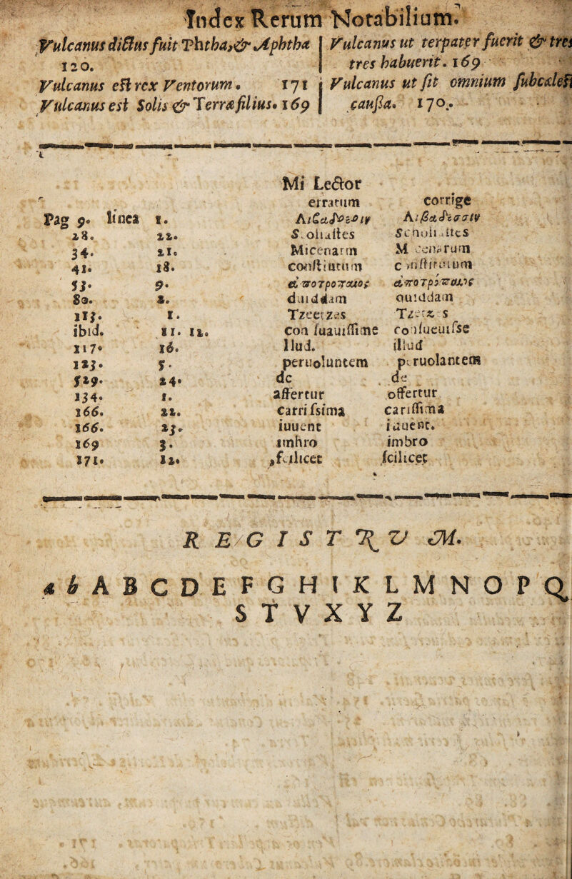 Vulcanus diffius fuit Ththa,& <Aphtha Puteanus ut terpater fuerit & tres X2o. tres habuerit. 169 Vulcanus efl rex Ventorum * vj\ i Vulcanus ut fit omnium fubcxlefi Vulcanus est Solis &Terra filius» 169 J caufla. 17°.* 4 L Mi Le&or erratum corrige Pag 0. tinca 1. A tCciJ^c^iv 23. %%* Soiuites Scnuii ®ites 3 4® 2 Is Micenarrn M cenarum 41« 13 • Con/Ufetftm c uiftinuum d &07p0jOU0£ dvroTpy&cuLiC S®. *. duiddam quiddam I. Tzeet-zes T/et* s sbid. SI® I S3 a coa /uauifliaie fo lfueuifse 117® id® Hui. illud S*i- S- peruolunum p: ruolantem $19° 24. dc de 13 4« f® affertur offertur 166. 22. carri fsitna cariffima 166. 23 e iuuent iuuenc. 169 3• nnhro imbro 1-7 !• 12. ,fcjthcec /ci licet R E G T S T \ V Oi. 4 I A 6 C D E I G HIKLMNOPQ