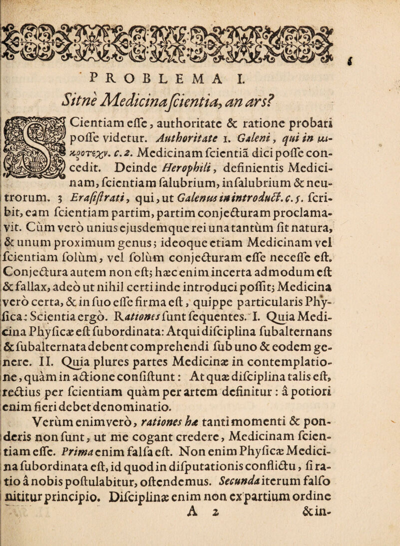 PROBLEMA I. Sit ne Medicinajcientia, an ars? Cientiam effe , authoritatc & ratione probari pofTe videtur. Authoritate i. Galeni y qniinvu- kqqtzxV' c-2- Medicinamfcicntia dicipoflecon¬ cedit. Deinde Herophili, definientis Medici¬ nam, fcientiam falubrium, infalubrium dc ncu- i trorum. 3 Erafiflrati, q ui, ut Galenus m intro duU, c. $. feri- bit, eam fcientiam partim, partim conjeduram proclama¬ vit. Cum vero uniuscjusdemquereiunatantum fit natura, : & unum proximum genus; ideoque etiam Medicinam vel fcientiam folimi, vel folum conjeduram efie nccefle eft. Conjedura autem non eftj haec enim incerta admodum eft & fallax, adeo ut nihil ce rti inde introduci poffi t, Medicina ivero certa, & in fuoelfe firma eft, quippe particularis Phy- fica: Scientia ergo. Rrftaw/funtfequentes. I. QuiaMedi- cina Phylleae eft fubordina ta: Atqui difciplina fubalternans ; &fubalternata debent comprehendi fub uno & eodem ge¬ mere. II. Quia plures partes Medicinas in contemplatio- me, quam in adione confiftunt: At quae difciplina talis eft, iredius per fcientiam quam per artem definitur: a potior! enim fieri debet denominatio. Verum enim vero, rationes ha tanti momenti & pon¬ deris nonfunt, ut me cogant credere, Medicinam fcien¬ tiam effe. Prima enim falfa eft. Non enim Phyllea: Medici¬ na fubordinata eft, id quod in difputationis conflidu, fi ra¬ tio a nobis poftulabitur, oftendemus. Secunda iterum falfo nititur principio, Difciplinas enim non expartium ordine A z & in-