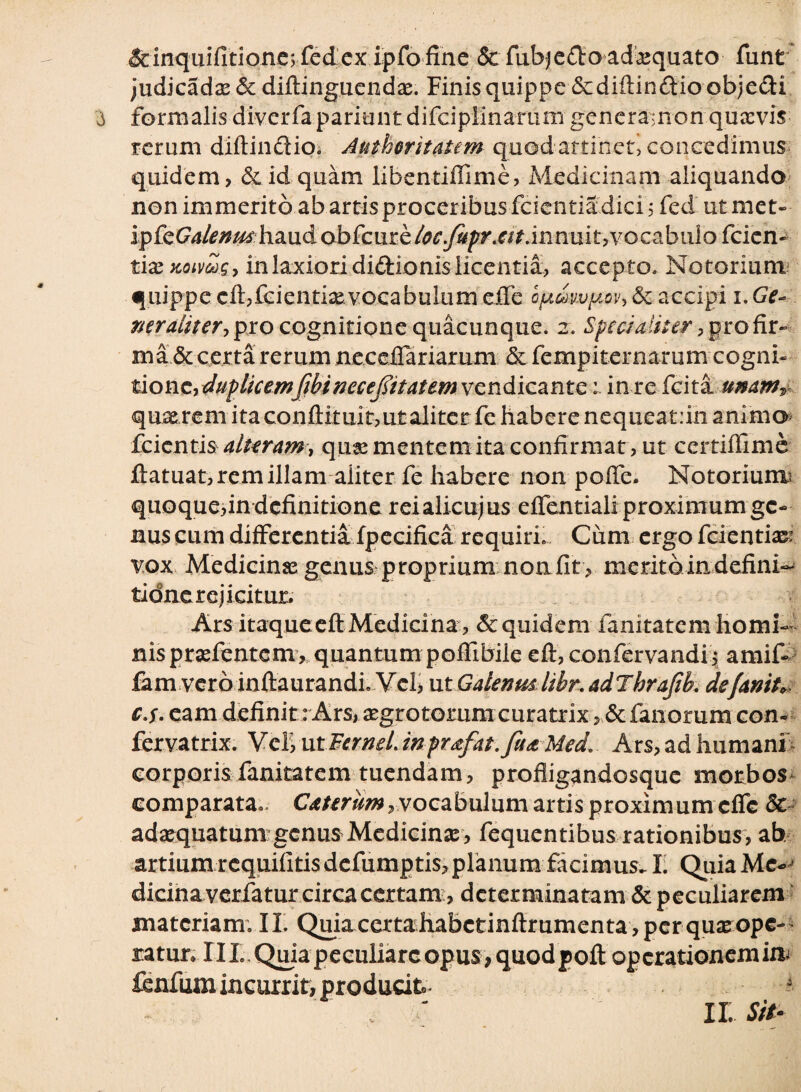 &inquifitione; fed cx ipfofine Scfubje&oadaequato funt judicadae& diftinguendae. Finisquippe &diftin&ioobjecli formalis divcrfa pariunt difcipiinarum generamon quasvis rerum diftindio. Autheritatem quod attinet, concedimus quidem, & id quam libentiffime, Medicinam aliquando non immerito ab artis proceribus fcientia dici; fed ut met- ip fcGalenu*haud ab (cuzk loc.fupr.at.innuit yvocabulo fcien- tixxoivwQy in laxiori didionis licentia, accepto. Notorium quippe cft,fcientisevocabulum effe oftmvy,ov,&c accipi i. Ge~ ner aliter y pro cognitione quacunque. 2. Specialiter, profir- ma & certa rerum neceiTariarum & fempiternarum cogni¬ tione,1 in re fcita imamT quae rem ita conftituit,ut aliter fe habere nequeat:in animo feienti§ alteram y quse mentem ita confirmat, ut certiffime ftatuat, rem illam aliter fe habere non poffe, Notorium! quoque,in definitione reialicujus effentiali proximum ge¬ nus cum differentia fpecifica requiri. Cum ergo fcientiazr vox Medicinas genus proprium non fit , meritdindefini- tidne rejicitur. Ars itaqueeft Medicina, & quidem fanitatem homi¬ nis prasfentem, quantum poffibile eft, confervandi, amif- fam vero inftaurandi. Vcl> ut Galenus hbr. adThrafib. defamU c.s. eam definit: Ars, aegro torum curatrix, &fanorum con- fervatrix. Vel, ut FerneL mprafat.ftt* Med’ Ars, ad humani corporisfanitatem tuendam, profligandosque morbos comparata». Caurum y vocabulum artis proximum effe & adaequatum genus Medicinse , fequentibus rationibus, ab artium requifitis defumptis, planum facimus^ I. Quia Me¬ dicina verfatur circa certamdeterminatam & peculiarem materiam; II. Quia certahabctinftrumenta , per quje ope¬ ratur, III,Qifiapeculiarcopus,quodpoft opcrationemiftj fenfum incurrit, producit