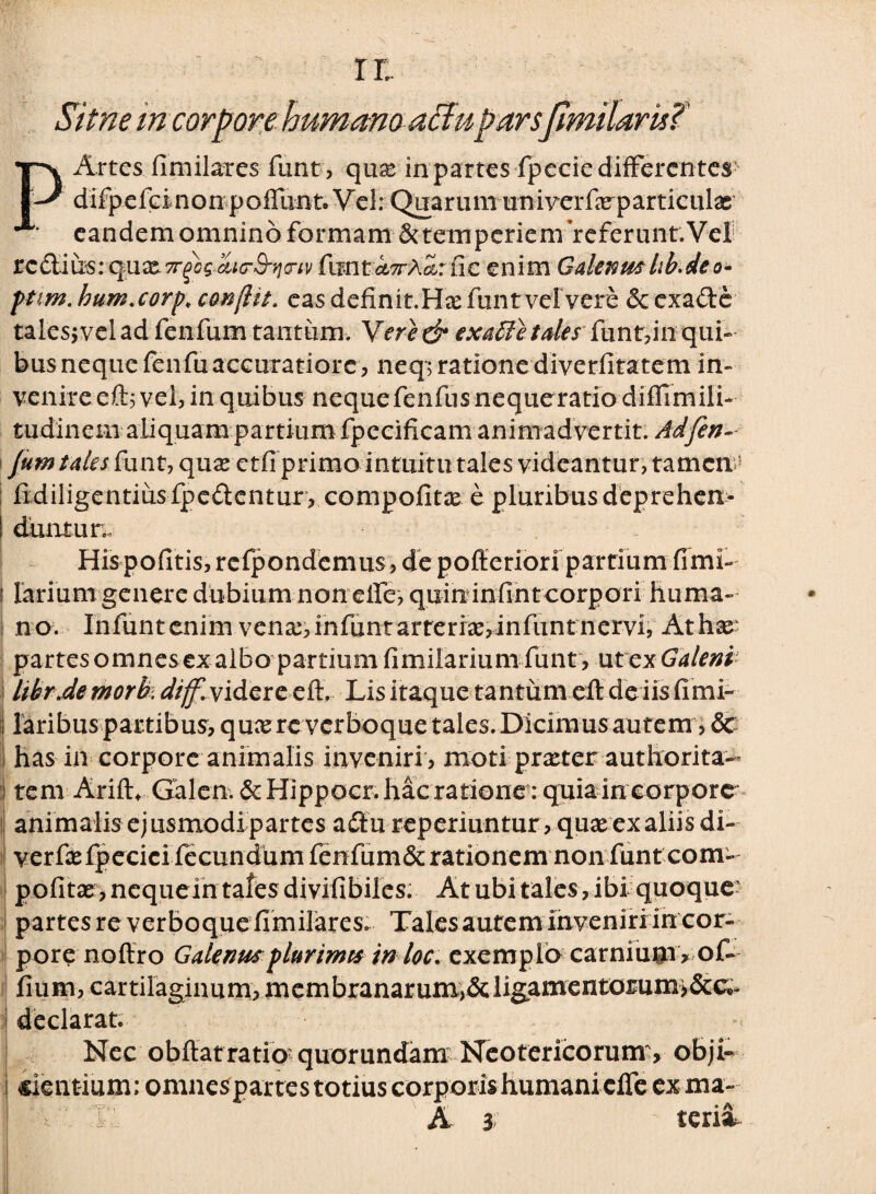 r r, Sitne in corpore humano affuparsjtmilarkT P Artes fimilares funt, quae in partes fpecie differentes difpefdnonpoffunteVel: Qnarumimiverfe particulae eandem omnino formam &temperiem referunt.Vel zc&im: q&x.7rfaaiG-3'}icriv HmtaTrAa,: nc enim Galenushb.deo- ftim. hum.corp. conjht. eas definit.Hae funtvelvere & exade tales; vel ad fenfum tantum. Vere gr ex abi e tales funt, in qui» bus neque fenfu accuratiore, neq; ratione diverfitatem in» venire eft; vel, in quibus nequefenfusnequeratio diffimili- tudinem aliquam partium fpecificam animadvertit. Adfen- fum tales funt, quae ctfi primo intuitu tales videantur, tamem fidiligentiusfpedentur, compofitae e pluribus deprehen¬ duntur; Hispofitis,refpondemus, de pofferion partium fimi- i larium genere dubium non eife, quin infinteorpori huma¬ no. Infuntenim vena:,infuntarrerr2e,infuntnervi, At hae partes omnes ex albo partium fimilarium funt , utex Galeni libr.de morb. diff.yi&cxc eft, Lis itaque tantum eft de iis fimi- laribus partibus, quaere verboque tales. Dicimus autem, & has in corpore animalis inveniri , moti praeter authorita- tem Arift. Galcn. & Hippocr. hac ratione: quia in corpore animalis ejusmodi partes adu reperiuntur, quas ex aliis di- verfasfpecici fecundum fenfum&rationem non funt com- pofitae, nequein tales divifibiles. At ubi tales, ibi quoque partes re verboque fimilares. Talesautemlnveniri in cor- pore noffro Galenus plurtmts in loc. exemplo carnium* of- fium, cartilaginum, membranarum,&ligamentotum>&c«i- declarat. Nec obftatratio? quorundam Neotericorum , obji- cientium; omnespartestotiuscorporishumanicfre exma-