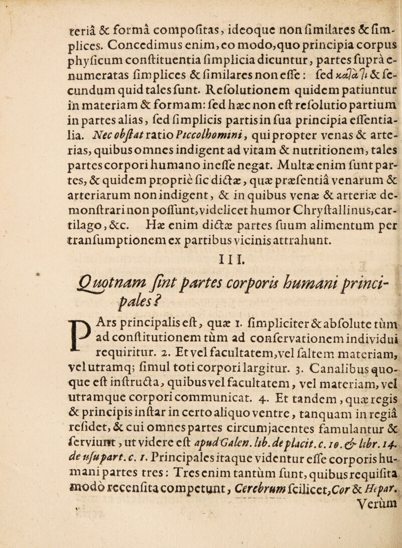 tcria Se forma compofitas , idcoquc non limitares Se fi pliccs. Concedimus enim, eo modo,quo principia corpus phyficum conftituentia fimpliciadicuntur, partes fuprae- numeratas fimplices Se fimilares non effe: fed xctldli Se fe¬ cundum quid tales funt. Refolutioncm quidem patiuntur in materiam Se formam: fed haec non eft refolutio partium in partes alias, fedfimplicis partis in fua principia effentia- lia. Nec objlat ratio Ficcolhomtni, qui propter venas Se arte¬ rias, quibus omnes indigent ad vitam Se nutritionem, tales partes corpori humano ineife negat. Multae enim funt par¬ tes, Se quidem proprie fic didas, quae praefentia venarum Se arteriarum non indigent, Se in quibus venae Se arteriae de- monftrari non poifunt,videlicet humor Chryftallinus,car¬ tilago, Sec. Hx enim didae partes fuum alimentum per tranfumptionem ex partibus vicinis attrahunt. III. P Ars principalis eft, quae i. fimpliciter&abfolutetum adconftitutionem tum ad confervationemindividui requiritur. 2. Et vel facultatem,vel faltem materiam, velutramq; fimul toti corpori largitur. 3. Canalibusquo- que eft inftruda, quibusvei facultatem, vel materiam, vel utramque corpori communicat. 4. Et tandem , quae regis Se principis inftar in certo aliquo ventre, tanquam in regia relidet, &cui omnes partes circumjacentes famulantur & ferviuift, ut videre eft apud Galcn. hb. depiacit. C.10.& Itbr. 14. deujup&rt.c. /. Principales itaque videntur effe corporis hu- manipartes tres: Trescnim tantum funt,quibusrequifita modo recenfita competunt, Cerebrum fcilicet,G?r Se Htfar. Verum