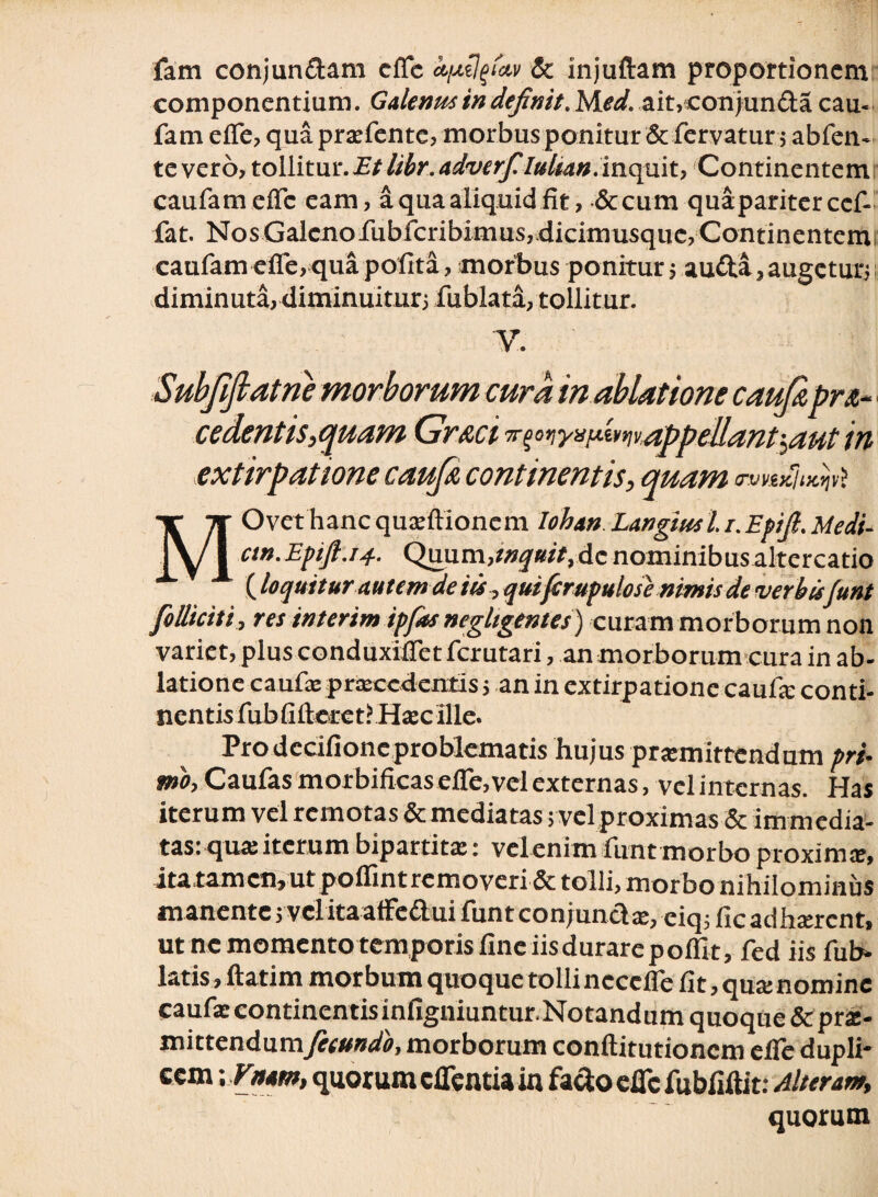 fam conjun&am effe kpilfav & injuftam proportionem: componentium. Galenus in definit ,1Aed. ait,con)unda cau- fam efle, qua prxfente, morbus ponitur & fervatur 5 abfen- te vero, tollitur. Etlibr. adverfilulian. inquit, Continentem! caufameflc eam, a qua aliquid fit, &cum quaparitercef- fat. Nos Galenorubfcribimus, dicimusque, Continentemi caufam efle, qua polita, morbus ponitur ; aufta, augetur;; diminuta, diminuitur; fublata, tollitur. V. Subjiflatne morborum cura in ablatione caufi pr&~ cedentis, quam Gr&ci ^^nya^mvappellant^aut in extirpatione caufi continentis, quam ovkkIik^ MOvet hanc quoftionem Iohan Langiusl./. Epifl. Medi- cm.Efifl.14. Quum,i»jw>,dc nominibus altercatio (loquitur autem de iis, qui(crupulose nimis de verbis funt folliciti , res interim ipfas negligentes) curam morborum non variet, plus conduxifletfcrutari, an morborum cura in ab¬ latione cauta: procedentis; an in extirpatione cauta; conti¬ nentis fubfifteret? Hoc ille. Pro dccifionc problematis hujus promittendum pri¬ mo, Caufas morbificas efle, vel externas, vel internas. Has iterum vel remotas & mediatas; vel proximas & immedia¬ tas: qua: iterum bipartito: velenim funt morbo proximo, jtatamcn,utpolfintremoveri & tolli, morbo nihilominus manente; vel itaaffe&ui funt conj uncto, eiq;ficadhorent, ut ne memento temporis fine iis durare poflit, fed iis fu fi¬ latis, ftatim morbum quoque tolli ncccfle fit, quo nomine caufo continentisinfigniuntur.Notandum quoque & pro¬ mittendumfecundo, morborum conftitutioncm efle dupli* cem; Vitam, quorum cflentia in facio efle fubfiftit: Alteram, quorum