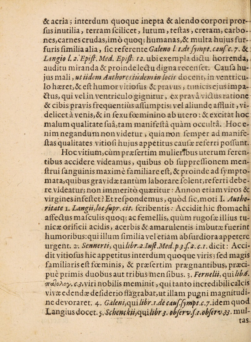 &acria; interdum quoque inepta & alendo corporipror- fus inutilia, terramfcilicct, lutum,teftas,cretam,carbo¬ nes, carnes crudas,imo quoq; humanas,& multa hujus fur¬ furis flmiliaalia, ficreferente Galeno LiJefympt.caufc.y. & h&ngio l. 2iEpifl. Med. Epifi. 12. ubi exempla didu horrenda, auditu miranda proinde lectu digna rccenfet. Caufa hu¬ jus mali, ut iidem Aathorcsiisdem in locis docent,in ventricu¬ lo haeret,&eft humor vitiofus (Scpravus, tunicis ejus inipa-- iflus, qui vel in ventriculo gignitur, ex prava, vidus ratione & cibis pravis frequentius affumptis; vel aliunde affluit, vi¬ delicet a venis,& in fexu foeminino ab utero: & excitat hoc malum qualitate fua,tam manifcftaquam occulta. Hoc e- nim negandum non videtur, quianon femper admanife- ftas qualitates vitiofi hujus appetitus caufte referri poliunt. Hoc vitium,cum praefertili! mulierTbus uterum feren¬ tibus accidere videamus, quibus ob fuppreffionem mciv ftrui fanguinis maxime familiare eft, & proinde ad fympto- niata,quibus gravidae tantum laborare folent,referri debe- re.videatur, non immerito quaeritur r An non etiam viros dc virginesinfeftet?Et refpondemus , quod fic,moti L Autho* ritatei. LangiijGe.fupr.cit. feribentis: Accidit hic ftomachi affedus mafculis quoq; ac femellis, quum rugofae illius tu¬ nicae orificii acidis, accrbis&amarulentis imbutae fuerint humoribusrqui illum fimilia vel etiam abfurdiora appetere urgent. 2. Sennertf,qmlibr.2Jnfl.Med.pj.f2.c.i.dicit: Acci¬ dit vitiofus hic appetitus interdum quoque viris5 fed magis familiaris eft foeminis, & praefertim praegnantibus, praeci- pueprimis duobus aut tribus menfibus. i.Fernelii,q\iilibrf. trctloAcy, cj.yiti nobilis meminit, qui tanto incredibili calcis vivee edendae defiderio flagrabat,ut illam pugni magnitudi- nedevoraret. 4. Galeni,qmlibr.i.decauffympt.c.7.idcmq\xod Langius docet. Sehemkii>cpiUibrs, 0bfervf1.0bftrv.33-mul-