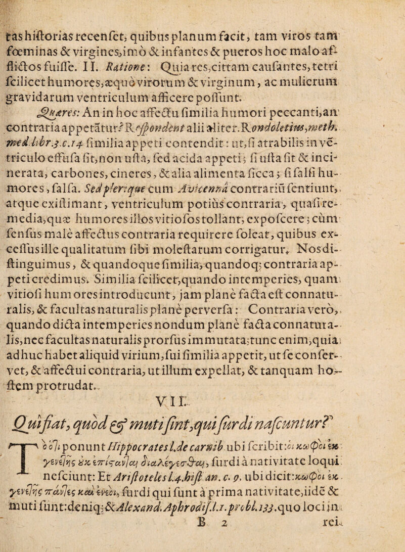 tashittoriasrecenfct3 quibus planum facit? tam viros tam foeminas Se virgines,,imo Seinfantes Se pueros hoc maloaf- flidosfaiflc. 11. Ratione: Quiare$,cittamcaufantes,tetri fcilicet humores? aeque virorum & virginum, ac mulierum gravidarum ventriculum afficere poffunt; Jdtujtres: An in hocaffedu.fimilia Humori peccantiam contraria appetatur/Rejfio-ndtnt alii ^ix.tT^ondoUtim->meth. meddtbr.4x.T4 fimilia appeti contendit: uf/datrabilis in ve¬ rriculo effufa iit,non ufia, fed acida appetis fi tiffa fit & incb nerata, carbones, cineres, & alia alimenta ficca > fifalfi hu¬ mores , falfa. Sedfkriqm cum Avkenmcontrariafentiunt*. atque exilfimant, ventriculum potius contrarias quafire- media,qua; humores illos vitiofos tollant, expofeerescum fenfus male affedus contraria requirere folear, quibus ex^* ceilusille qualitatum tibi moleftarum corrigatur* Nosdb ftinguimus , Se quandoque fimilia, quandoqs contraria ap¬ peti credimusv Similia fcilicet,quando intemperies, quann vitioii humores introducunt, jam plane fadaeff connatu- falis, Se facultas naturalisplan-e perverfa: Contraria vero, quando dida intemperies nondum plane fadaconnatura- lis,nec facultas naturaiisprorfusimmutatastunc enim,quiai adhuc habet aliquid virium,fui fimilia appetit, ut fe confer¬ vet, Se affeduicontraria, utilium expellat, Se tanquam ho>~ flem protrudat , v i r Quifiat, quod & mutijint,quijurdi nafcunturT Tc'o]iponuntHippocrateslJecarmb ubiferibit:^xufoilx ywilvig i7riq-av]cLf haXkyicrSrwi-, furdi a nativitate loqui, nefeiunt: Et AtiftotelisL4MJIdn. c\ q, ubidicit:^«<poi Ix ywiiqg 7rdvjig xcu furdi qui funt a prima nativitate,iide & muti (miVdtm^&Alexand* Aphrodijlj.probLijj.quo lociina B 2 rcb