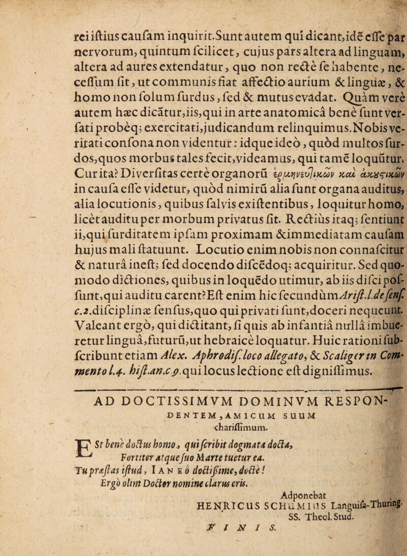 rciiftiuscaufaminquirit.Sunt autem qui dicant, ideefle par nervorum, quintum fcilicet, cuj us pars altera ad linguam, altera ad aures extendatur, quo non re&e fe habente, ne* ceffum fit, ut communis fiat affe&io aurium &lingiise-, & hpmo non folum furd us, fed & mutus evadat. Quam vere autem haec dicatur,iis,qui in arte anatomica bene funt vcr- fatiprobeq; exercitati,judicandum relinquimus.Nobisve¬ ritati confona non videntur: idquc ideo, quod multos fur- dos,quos morbus tales fecit,videamus, qui tame loquutur. Curita?Diverfitas certeorganoru igjwivtvlijcav kcu cttcwxw in caufa e fle videtur, quod nimiru alia funt organa auditus, alia locutionis, quibus falvis exiftentibus, loquitur homo, licet auditu per morbum privatus fit. Reftius itaq; fentiunt ii,qui furditatem ipfam proximam &immediatam caufam hujus mali ftatuunt. Locutio enim nobis non connafcitur & natura ineft; fed docendo difcedoq; acquiritur. Sed quo¬ modo di&iones, quibus in loquedo utimur, ab iis difcipof- funt,qui auditu carent?Eft enim hicfecundum^//?./.^^/ c.2.difciplinx fenfus,quo qui privati funt,doceri nequeunt Valeant ergo, qui di&itant, fi quis ab infantia nulla imbue¬ retur lingua,futuru,ut hebraice loquatur. Huic rationi fub- fcribunt etiam Alex. Afhrodif.loco allegato, 6c Scaligertn Com* mento 1*4- hifi.an.c<),qui locus le&ione eftdigniflimus. AD DOCTISSIMVM DOMINVM RESPQN- DENTEMjAMlCllM SUUM chariflimum. Tu praftas iftud, I an eo dolii fime, dolie! Ergo oltrn Dottor nomine clarus eris. St hem doftus homo., quiferibit dogmata dolia. Fortiter atquefuo Marte tuetur ea. * r, . V A <• ^ C » _ \ . HENRICUS SCHUMIUS Languifa-Thuring* SS. Thecl, Stud. FINIS* Adponebat r