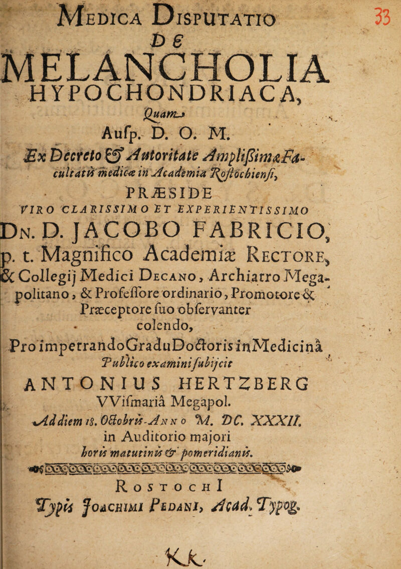 EDICA UlSPUTATIO H YPOCHONDRI AC Quanu . b. o. M. mu cultatvs medica in Academia Tfy/locbienji, PRAESIDE . VIRO CLARISSIMO E T E X P E RIE NYIS SIMO Dn. D. JACOBO FABRICIO, jp. t. Magnifico Academia; Rectore, £cCollegi)Medici Decano, Archiatro Mega- politano, & Profeflore ordinario, Promocore^C Praeceptore fuo obfervanter colendo. Pro impetrandoGraduDo&orisinMeclicina. ‘Publico examinifuhijcit - ANTONIUS HERTZBERG VVifmaria Megapol. xAddiem iS. Ottobris-jdN n o %i. T)C, XXXll. in Auditorio majori horis matutinis &' pom eri dianis. /> VTli TT RostochI Typii JoACRim Pedani» sJcctd* Tyfog, KJo