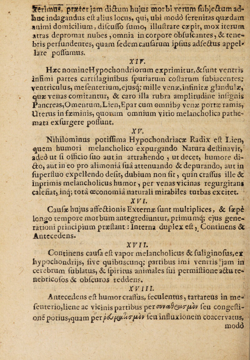 Senmfiij pr&ter jam di&um hujus morbi verum fubje&am ad* huc indagandas eft alius locus, qui, ubi modo ferenitas quadam animi domicilium, difciiffo fumo, illuftrare carpit, mox iterum atras depromat nubes,omnia in corpore bbfufcantes ,& tene*» bris perfundentes, quam fedemcaufarum ipfius adfe&us appel* lare poffumtiSc XIV. Hxc nomineHjpocIiondriomm exprimitur,6tfunt ventris Infimi partes cartilaginibus fpuriarmn codarum fubiacentes; ventriculus, mefenterium,ejusq; mille venx»infinitx glandulx, qtix venas comitantur, <& caro illa rubra amplitudine infignis Pancreas,Omentum,Lien,Epar cum omnib? ycnae portx ramis, Uterus in fxminis, quorum omnium vitio melancholica pathe-- snata exfurgere poliunt. XV. Nihilominus potiffima Hypochondriacx Radix eft Lien, quem humori melancholico expurgando Natura deilinayit, adedut fi officio fuo aut in attrahendo , ut decet, humore di- &o, aut in eo pro alimonia fua attenuando &; depurando, aut in fuperfluo expellendo defit, dubium non fit, quin craflus ille Sc inprimis melancholicus humor , per venas vicinas regurgitam cale fiat, ffiiq; tota oeconomia naturali mirabiles turbas excitet* XVI. Caufx hujus affe&ionis Extemx funt multiplices, & fxpe longo tempore morbum antegrediuntur, primumq; ejus gene¬ rationi principium prxftant: Interna duplex eft, Continens St Antecedens. XV11. 'i Continens caufa eft vapor melancholicus &fuliginofus,ex bjpochondrijs, five quibuscunq; partibus imi ventris'jam in cerebrum fublatus, &. (piritus animales fui perraiftione adu te* nebricofos& obfcuros reddens* XVIII. Antecedens eft humor craifus, feculentus, tartareus in me* fenterio,liene ac vicinis partibus per wmQ&HrjAov feu congefti- one potius,quam perodju&btrftQV feu influxionem coacervatus, ' modo