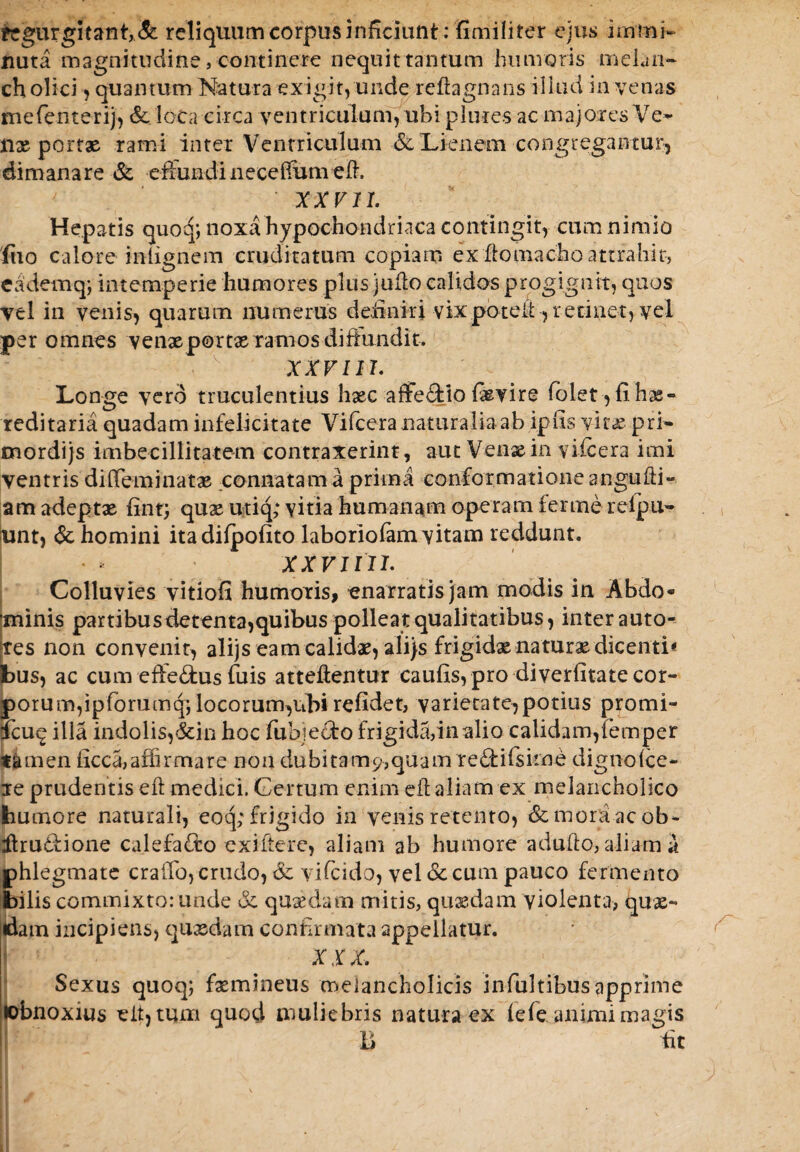 regurgitant,& reliquam corpus inficiunt: 'fimiliter ejus immi¬ nuta magnitudine, continere nequit tantum humoris melan¬ cholici , quantum Natura exigit, unde reflagnans illud in venas mefenterij, & loca circa ventriculum, ubi p lines ac majores Ve» nx portx rami inter Ventriculum & Lienem congregantur, dimanare & effundinecefiimi elh ' XX VII. Hepatis quoq; noxa hypochondriaca contingit, cum nimio fuo calore iniignem cruditatum copiam ex fiomacho attrahit, e a dem q; intemperie humores plus juflo calidos progignit, quos vel in venis, quarum numerus de,finiri vixpbteit, retinet, vel per omnes venx portx ramos difhindit. XXVIIh Longe vero truculentius hxc affe&io Ixvire fiolet,fihx- reditaria quadam infelicitate Vifcera naturalia ab ipfis vitae pri- mordijs imbecillitatem contraxerint, aut Venx in vifcera imi ventris diffeminatx connatam a prima conformatione angufti- am adeptx fint; qux utiq,* vitia humanam operam ferine relpu- fint, & homini itadilpofito laboriofam vitam reddunt. xxvjin. Colluvies vitiofi humoris, enarratis jam modis in Abdo* minis partibus detenta,quibus pollea t qualitatibus, inter auto- tes non convenit, alijs eamcalidxyalijs frigidxnaturxdicenti* bus, ac cum effe&us filis atteftentur caufis, pro diverfitate cor¬ porum,ipforumq; locorum,ubi refidet, varietate,potius promi- 5cu^ illa indolis,&in hoc fubje&o frigida,in alio calidam,femper tamen ficca,affirmare non dubitam?,quam redifisime dignolce- re prudentis eft medici. Certum enim cfl aliam ex melancholico bumore naturali, eoq; frigido in venis retento, & morsi ac ob- itru&ione calefa&o exifierc, aliam ab humore adulto, aliam a phlegmate craiTo, crudo, & vifeido, vel oc cum pauco fermento bilis commixto: unde &: quaedam mitis, quaedam violenta, qux- dam incipiens, quxdam confirmata appellatur, i XIX. Sexus quoq; fxmineus melancholicis infiultibusapprime tobnoxius eit,tum quod muliebris natura ex fefieanimi magis ii fit