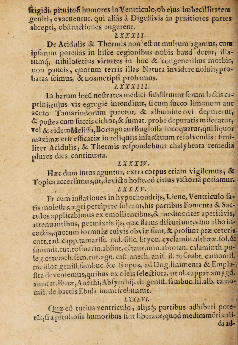 idgidij pltuitoi humores in Ventriculo,oh ejus imbecillitatem geniti, evacuentur, qui alias a Digefiivis in penitiores partes abrepti, obfirudiones augerent. T Y Y Y t 7 De Acidulis & Thermis noffieft ut multum agamus, cum Ipfarum p©t effias in hifce regionibus nobis haud detur, ilia- mmq; nihilofecius virtutes in hoc 'congeneribus morbis, non paucis, quorum terris illas Natura invidere noluit, pro¬ batas (cimus, <$enosmetipfi probamus. LXXXIIL labarum locu noffirates medici fubffikuunt (erum Nebis ca¬ prini,cujus vis egregie intenditur, ficum fiucco limonii m aut aceto Tamarindorum paretur, & albumine ovi depuretur, & poflea cum fuccis cichor,& fumar. probe depuratis miffieatur, Tei Sc eidemMeliffa,Borrago autBuglofia incoquatur,qui liquor inaximx erit efficaciae in reliquijs infar&uum refolvendis ; fimi- liter Acidulis, & Thermis refpondebunt chalybeata remedia plores dies continuata. lxxxiv. Hxc dum intus aguntur, extra corpus etiam vigilemus, & Topica accerfimus,ut,devidto heffie,eo citius visoria potiamur. f IX XXV. Et. cum inflationes in hypochondrijs, Liene, Ventriculo (a- tis moleftas,aegri percipere (oleant,his partibus Fomenta & Sac¬ culos applicabimus ex emollientibus,& mediocriter aperitivis, attenuantibus, permixtis ijs, quas flatus diffindunt,vino albo in¬ eo otis,quorum formulas cuivis obvix funt,& profimt prae ceteris cort.rad.capp.tamariffi. rad. filic. bryo-n. cyclamin.althxx.£ol.& fummit.rut.rofinarin.abfiat,cetaur.min,abrotan. calaminth.pu- !e ^ceterach.Cbm.rut.agn. caft aneth. anil. fl. robrubr camomil. melilot.genifldambuc &c. fi opus, ad Ung.linimenta & Empla-- ilra deveniemus,quibus exoleis fele&iora, ut ol.cappar.amygd.- amarar.Rutx,Anethi,Abfynthij, de geniffi. fambucdil.alb. camo- mii.de baccis Ebuli i nmu icebantur. LXXa VI. Quxcd tutius ventriculo, alijsq; partibus adhiberi pote-- rutjfiapitukofis humoribus fiat liberatx,quod medicatae ti cali¬ di ad-