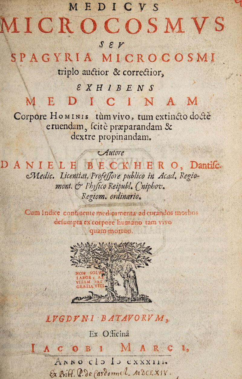 MEDICVS 5MICROCOSMV S s s r SPAGYRIA MICROCOSMI triplo audior & corredior, S X H 1 B E N S MEDICINAM Corpore Hominis tum vivo» tum extindo do de eruendam, feite prreparandam & dextre propinandam. t_Autore D A N I E L E B E C K H E R O, Dantife. oRVLedic. Licentiat. Trofejfore publico in Acad. Regio- mont. & Thjfico Reipubl. Qniphov. Regiom. ordinario, Cum Indice continente medicamenta ad curandos morbos ddumpra ex corpore humano tam vivo _ quam mortuo. NO* SGLV- 1AEOR > AfU VITAM ‘JAf dM i! CRAHaVXIS^i |/ 'f * IVGDFN1 BATAVORV M •V. v % I Ex OiEcina A C O B 1 M A R C Am*o c i o I -> c x xx 1 i J. Qx Sfrild. Qll) c fartfermed, M $ CCX1V ■