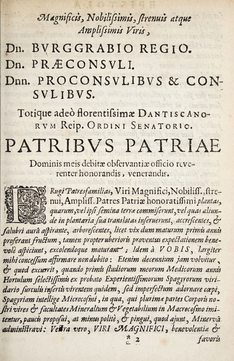 Awvlifsimis Viris > Dn. BVRGGRABIO REGlO. Dn. PRjECONSVLI. Dnn. PROCONSVLIBVS & CON- SVLlBVS. Totique adeo florentifsimae Dant i s e Ano- rvm Reip. Ordini Senatorio. PATRIBVS PATRIAE Dominis meis debita? obfervantia? officio reve- - renter honorandis, venerandis, Rugi'Tatresfamilias, Viri Magnifici,NobiIifT.,fire- nuijAmpliff. Patres Patrice honoratiffirniplanta*> quarum }velipffemina terra commiferunt pvel quae aliun¬ de in plantaria Jua translata* inf ruerunt, accref entes3 c'? falubri aurei afpirante, arborefentes, licet vix dum maturum primis annis proferantfruEium, tamen propteruberioris proventus expettaiionem bene¬ vole afficiunt, excolendoque maturant; Idem a V OBIS, largiter mihi concejfum affirmare non dubito: Etenim decennium jam volvitur, & quod excurrit, quando primis /ludiorum meorum Medicorum annis HortulumfeleEliJfmis ex probato Experientiffmorum Spagvrorum viri¬ dario furculis infertis virentem quidem 5 fed imperfeffum adornare coepit Spagpriam intellige Microcofmi, in qua, qui plurima partes Corporis no- jhi vires & facultates Mineralium & Veget ab ilium in Macrocofmo imi¬ tentur, paucis proptfuiy at minus polite, & pingui, quod ajunt, Minerva adminiftravi: VeStra vero} VIRI zAtACjNlFICl, benevolentia, f * z favoris
