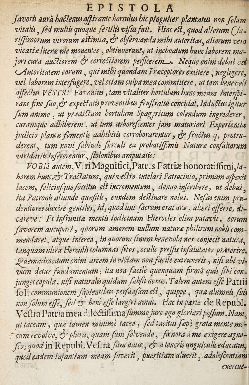 favoris aura haHenm affirante hortulus hic pinguiter plantatu} non folum vitalu 5 fed multis quoque fertilis vifmfuit. Bine eB, quod aliorum Qa- rijjimorum virorum aflimia, & obfervanda mihi autoritas, aliorum vero vicaria litera me monentes, obtinuerunt, ut inchoatum hunc laborem ma¬ jori cura auSHorem & conexiorem perficeremNeque enim debui vei c^Autoritatem eorum, qui mihi quondam Praceptores extitere, negligere, vel laborem interfugere, vel etiam culpa mea committere, ut tam benevoli affeSlm VESTRI Favonius, tam vitaliter hortulum hunc meum interfli- rans fine fuoff expeftatis proventibus fruflratm concidat. InduEtusigitur Jum animo , ut pradiSium hoytulum Sp agni cum colendum ingrederer, curamque adhiberem, ut tum arborefientes jam maturiori Experientia judicio planta fomenti} adhibitu corroborarentur, & frufttu q. protru¬ derent, tum novi fubinde furculi ex probatiffmis Natura confultorum viridarii} infererentur ,flolonibus amputati}: VOBIS autem fl i ri Magnifici,Patr. s Patri* honorati flimi,/<*~ borem hunc,&Traffatum, qui vesho tutelari Patrocinio,primama/pexit lucem, feliciufquefortitm eft incrementum, denuo inferibere, ut debui ita Patronu aliunde quajitu, eundem destinare nolui. Nefas enim pru¬ denti ores duxere gentiles, id, quod uni facrum erat ara, alteri offerre, di¬ car e ve : Et infrunita mentis indicinam Hierocles olim putavit, eorum favorem aucupari, quorum amorem nullum natura philtrum nobis com¬ mendaret , atque interea, in quorum firnrn benevola nos conjecit natura, tanquam ultra Herculi} columnas fit es, oculis preffis infalutatos praterire. Quemadmodum enim arcem invictam non facile extruxeris, nifi ubi vi¬ vum detur fundamentum; ita non facile quenquam firma quis fibi con¬ junget copula, nifi naturalis quidam fubfitnexm. Talem autem ejfe Patrii foli communionem fapientibus perfuafum eff, quippe, qua alumnis fuis non folum effe, fed & bene efje largiri amat. Hac in parte de R epubl. Veftra Patriamea dile<ftifiimafummojure ego gloriaripoJJum.Nam^ ut taceam, qua tamen minime taceo, fed tacitus /ape grata mente me- '7'cum revolvo, & plura, quam fam folvendo, foetiora a me exigere agno- fio.-quod in R epubl. Veftra fum natus, a teneris unguiculis educatus, quod eadem Infantiam meam foverit, pueritiam aluerit, adolefcentiam exercite-