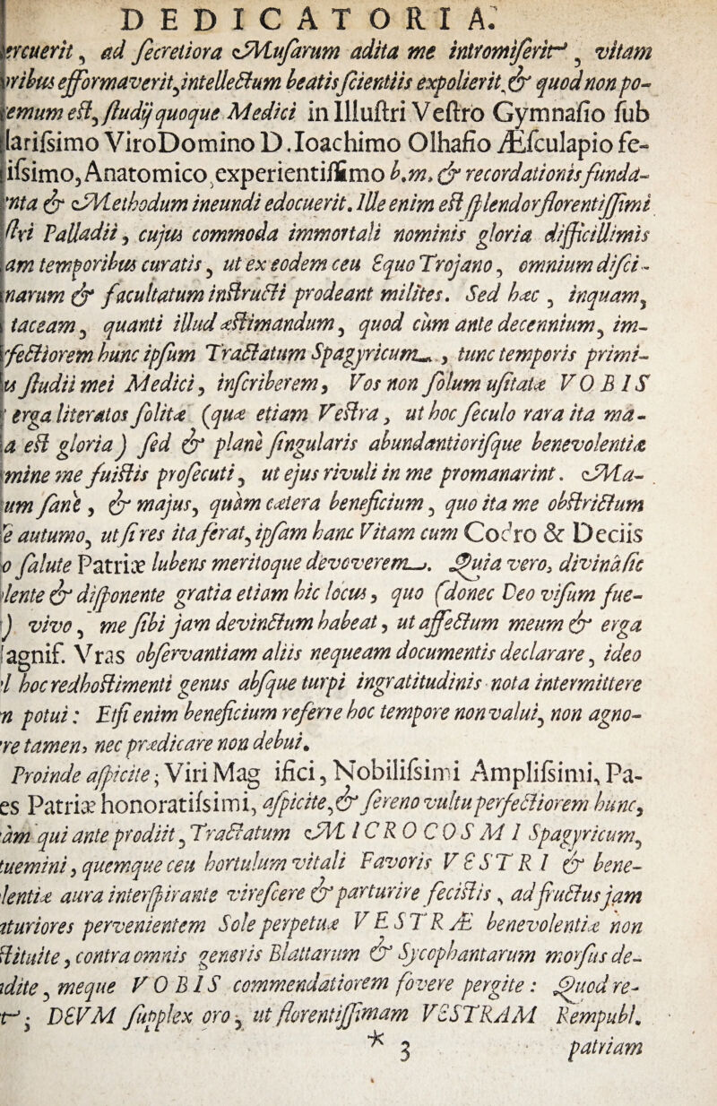 DEDICATORI A. •nuerit, ad fecretiora zSMuJarum adita me intromijerif ? vitam mbus effbrmaveritfntelleffum beatisjcientiis expolier it.fiv quod non po- emumeffftudij quoque Medici in Illuftri Veftro Gymnafio fub larifsimo ViroDomino D.Ioachimo Olhafio iEfculapio fe- i^imOjAnatomico experientiiSmo b.m, & recordationisfunda- 'nta & zTMethodum ineundi edocuerit. Ille enim eft fllendorflorentijfimi dri Palladii, cujm commoda immortali nominis gloria difficillimis am temporibus curatis, ut ex eodem ceu Equo Trojano, omnium difii- narum & f xcultatum inffruffi prodeant milites. Sed hxc , inquam, taceam 3 quanti illud xffimandum, quod cum ante decennium, im~ feffiorsm hunc ipfum Traffatum Spagyricum^ , tunc temporis primi- tifludii mei Medici^ inferiberem, Vos nonfolum ufitaU VOBIS \ erga Ut er alos folitx (cqux etiam Veffra, ut hoc ficulo rara ita ma¬ la eff gloria J fed & plani fngularis abundaniiorifque benevolentia mine me fuiffis profecuti, ut ejus rivuli in me promanarint. dMa- um fane, & majus, quam extera beneficium, quo ita me obffriffum Ye autumo, ut [ires itaferat, ipfam hanc Vitam cum CocJro & Deciis o falute Patriae lubens meritoque devoverem—>. fu i a vero, divinafie lente & difponente gratia etiam hic locus, quo (donec Deo vifum fue- i) vivo, me fibi jam devinffum habeat, ut ajfeffum meum & erga. [ agnif. Vras obfervantiam aliis nequeam documentis declarare, ideo 'l hoc redhoffimenti genus ab/que turpi ingratitudinis nota intermittere n potui: Et fi enim beneficium referre hoc tempore non valui, non agno- 're tamen i nec prxdicare non debui. Proinde afpidte ■ Viri Mag ifici, Nobilifsimi Amplifsimi, Pa- es Patriae honoratifsimi, afpicite,&fiereno vultuperfeffiorem hunc, am qui ante prodiit , Traffatum cEli-1CRO COS AI I Spagyricum, tuemini, quemque ceu hortulum vitali Favoris VESTRI & bene- lentix aura interffirante virefiere (fiparturire fecislis, adfiuffusjam tturiores pervenientem Sole pevpetux VESTRA benevolentias non Hituite, contra omnis generis Blattarum & Sycophantarum morfus de- xdite, meque VOBIS commendatiorem fovere pergite: fuod re- f-. DEVM fupplex oro, ut fiorentijfiwam VESTRAM Rempubl. 3 patriam *