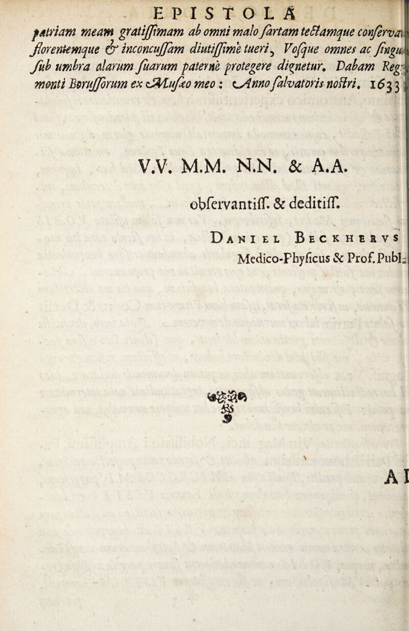 EPISTOLA patriam meam gratijfemam ab omni malo fartam te&amque conferva forentemque & inconcujfam diutiffxme tueri 5 Vofque omnes ac fengu Jub umbra alarum fetarum paterne protegere dignetur. Dabam Reg: monti Bmijfenm ex zJfylufeo meo: c^Amofalvatoris noHri. 1633 V.V. M.M. N.N. & A.A. obfervantifT. & deditifT. v Dani e l Beckhervs Medico-Pbyficus & Prof.Publ;