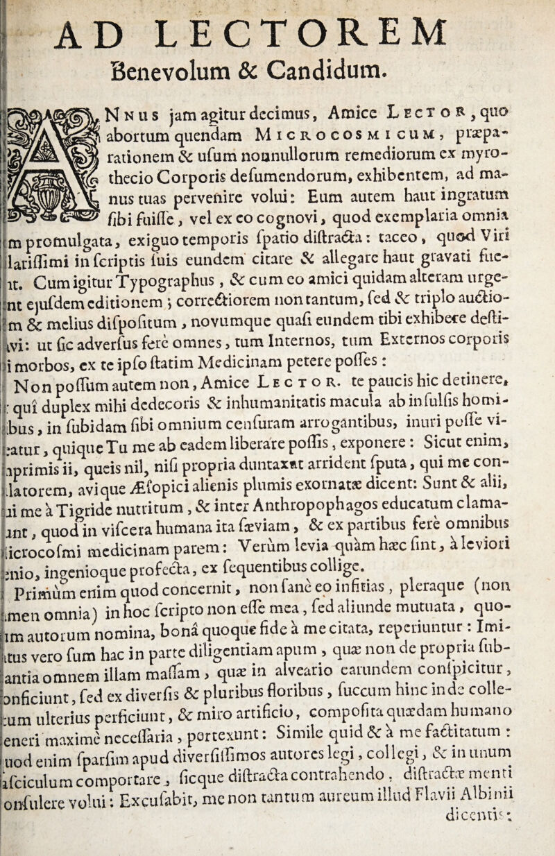 AD LECTOREM ■ Benevolum & Candidum. N N u s jam agitur decimus, Amice Lector, quo abortumquendam Microcosmicum, praepa¬ rationem Sc ufum nounullorum remediorum ex myro- Js thecio Corporis defumendorum, exhibentem, ad ma- £ nus tuas pervenire volui: Eum autem haut ingratum 2* fjbi fuiflc, vel ex eo cognovi, quod exemplaria omnia rm promulgata, exiguo temporis (patio diftradta: taceo, quod Viri lariflimi infcriptis luis eundem citare Si allegare haut gravati fuc- rt. Cum igitur Typographus, Si cum co amici quidam alteram urgc- mt ejufdem editionem , corredtiorcm non tantum, fed Sc triplo auctio— ;m & melius dirpofuum , novumqoe quaft eundem tibi exhibece defti- ivit ut fic adverfus fere omnes, tum Internos, tum Externos corpods i morbos, ex te ipfo ftatim Medicinam petere polles: Non po (lum autem non, Amice Lector, te paucis hic detinere, j. qUj duplex mihi dedecoris & inhumanitatis macula abinfulfis homi- ibus, in fubidam fibi omnium cenfuram arrogantibus, inuri poffe vi¬ atur , quique Tu me ab eadem liberare poffis, exponere: Sicut enim, jiprimis ii, queis nil, nifi propria duntaxat arrident (puta, qui me con¬ flatorem, avique yEfopici alienis plumis exornat* dicent: Sunt & alii, ai me k Tigride nutritum, Sc inter Anthropophagos educatum clama- ant. quod in vifccra humana ita faeviam, & ex partibus fere omnibus licrocofmi medicinam parem: Verum levia quam hsc fint, k leviori ;>nio, inaenioaue profecta, ex fequentibus collige, j primum enim quod concernit, nonfaneeoinfitias, pleraque (non Len omnia) in hoc feripto non e(Te mea, fed aliunde mutuata , quo- Lautorum nomina, bona quoque fide k me citata, repedantur : Imi- Itas vero fum hac in parte diligentiam apum , qux non de propria (lib¬ antia omnem illam mafifam, quae in alveario earundem conlpjcitur, bnficiunt, fed ex diverfis & pluribus floribus, fuccum hinc mde colle- Lm ulterius perficiunt, & miro artificio, compofita quxdam humano eneri maxime neccflaria , pertexunt: Simile quid Si a me fa&itatum : uod enim fparfim apud diverfilfimos autores legi, collegi, & in unum ifciculum comportare j ficque diftrada contrahendo, diftraft* menti onfulere volui: Excufabit, me non tantum aureum illud Flavii Albi nu dicenti';