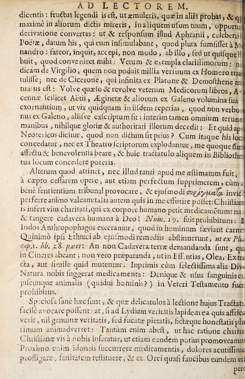 dicentis: fruDus legendi iseft, utsmuleris, qu* in aliis probas, &q. maxime in aliorum dictis mireris, in a liquem ufum tuum, op portu derivatione convertas: ut & refponftrm illud Aphranii, celeberri: Poetae, datum his , qui eum infirrmlabant, quod plura fumlillet k nandro : fateor, inquit, accepi, non modo, ab illo , fed ut quifque H buit, quod conveniret mihi: Verum & exempla clariffimorum: m dicam de Virgilio, quem non puduit millia verittum ex Homero trat tulille • nec de Cicerone, qui infinita ex Platone & Demofthene m tmuus eft : Volve quaelo 6c revolve veterum Medicorum libros, Au ceiinx fcilicet Aerii, Alginette & aliorum ex Galeno voluminafua exornantium , ut vix quidquam in iifdem reperias, quod non verbo; nus ex Galeno, aliifve exfcriptum fit: interim tamen omnium terunt; manibus , nihilque gloris &authoritati illorum decedit: E t quid ap Neoteiicos dicitur, quod non didtum fu prius ? Cum itaque hisloc concedatur , nec ex Theatro fcriptorum explodantur, me quoque fitr afte£lu& benevolentia beare , & huic tractatulo aliquem ia Bibliothc tua locum concedere poteris. Alterum quod attinet, nec illud tanti apud me arftimatum fuit, a caqno cellarem opere, aut etiam perfectum fupprimerem > cuma bene tendentium tribunal provocare, & ejufmodi <TV{j.yucL{& invidi perferre animo valeam.-talia autem quis in me effutire pollet: C Ji riftinrn is infert vim charitati ,qtii ex coipore humano petit medicametum: na & tangere cadavera humana a Deo! Num. i 9. fuit prohibitum : I Indos Anthropophagos exeeramur, quod in hominum laviant carne Quinimo ipli fcthniciab ejufmodi remediis abltiimerunt, m ex Ph„ ea[).\. hb. e 8. p.nct: A11 non Cadavera teris demandanda funt, qtr iu Cineres abeant; non vero praeparanda , ut in ElTntias, Olea, Extra Da, aut fi mile quid mutentur: Inprimis cum felcdttlfima alia Divi Natura nobis fugaerat medicamenta: Denique & uftis languinisci }utcunque animalis (quidni hominis?) in Veteri Teftamento fuer prohibitus. Speciofa fane harc funt, & qux delicatulos a ledtione hujus Tradiatt facile avocare pollent: at, fi ad Lydium veritatis lapidem ea quis affrica verir, nil genuina» veritatis, fed fucat* pietatis, fidteque honeftatis plu rimum animadvertet: Tantum enim abeft, ut hac rati.one charita Chriftians vis a nobis inferatur, ut etiam eandem potius promoveamu: Proximo enim idoneis fuccurrere medicamentis, dolores acutiffimc profligare, fanitatem reftituerc, & ex Orci quali faucibus eundem er, pCK