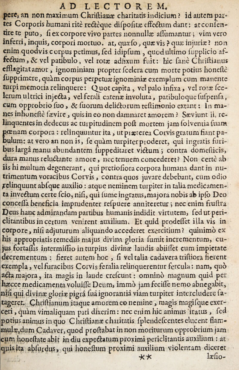 pcrc5 an non maximum Chriftianae charitatis indicium ? id autem par¬ tes Corporis humani rite recftcque difpofitae cffcdtim dant: atconfen- cire te puto, fi ex corpore vivo partes nonnulla aflumantur; vim vero inferri, inquis, corpori mortuo, at, quxfo, quae vis ? qux injuriae ? non enim quodvis corpus petimus, fed idipfum , quod ultimo fupplicio af¬ fectum , & vel patibulo, vel rotas adhxum fuit: hic fane Chriftianus efflagitat amor, ignominiam propter fcelera cum morte potius honefte fupprimere, quam corpus perpetux ignominias exemplum cum manente turpi memoria relinquere: Quot capita , vel palo infixa, vd roras fcc~ lerum ultrici injeCta, vel ferali catenx involuta, patibuloque fufpenfa* cum opprobrio fuo> & fuorum deliCtorum teftimonio extant: In ma¬ nes inhonefte fxvire, quis in eo non damnaret amorem ? Saeviunt ii, re- linquentesin dedecus ac turpitudinem poft mortem jam foiventia fuam poenam corpora : relinquuntur ita, utpiastcrea Corvis gratum fiant pa¬ bulum: at vero an non is, fe quam turpiter proderet, qui ingratis furi¬ bus larga manu abundantem fuppeditaret viCtum \ contra domefticis, dura manus reluctante amore, nex tenuem concederet? Non certe ab iis hi multum degenerant, qui pretiofiora corpora humana dant in nu¬ trimentum voracibus Corvis, contra quos juvare debebant, cum odio ^relinquunt abfque auxilio : atque nerninem turpiter in talia medicamen¬ ta inveCtum certe fcio, nifi, qui fume ingratus,majora nobis ab ipfo Deo concefla beneficia imprudenter refpuere anniteretur*, nec enim frufira Deus hanc admirandam partibus humanis indidit virtutem, fed ut peri¬ clitantibus in certum venirent auxilium. Et quid prodcfTet illa vis in corpore, nifi adjuturum aliquando accederet exercitium? quinimo ex his appropriatis remediis majus divina gloria fumit incrementum, cu¬ jus fortaflis intermiffio in turpius divinae laudis abiiflet cum impietate decrementum : fieret autem hoc , fi vel talia cadavera triftiora fierent exempla, velfuracibtis Corvis feralia relinquerentur fercula: nam, quo a£ta majora, ita magis in laude crefcunt: omnino magnum quid per haxee medicamenta vcluiffe Deum, immb jam fecifie nemo abnegabit, nifi qui divina gloriae pigra fua ignorantia viam turpiter intercludere fa~ itagcret. Chriftianum itaque amorem eo nemine, magis magifque exer¬ ceri , qukm vimaliquam pati dixerim: nec enim hic animus iratus , fed potius animus in quo Chriftianae charitatis fplendefcentes elucent flam¬ mula?,dum Cadaver, quod proflabat in non moriturum opprobrium jam cum honeftateabit in diu expeChtum proximi periclitantis auxilium : at qitis ita abfiirdus, qui honeftum proximi auxilium violentam diceret i< larilo-