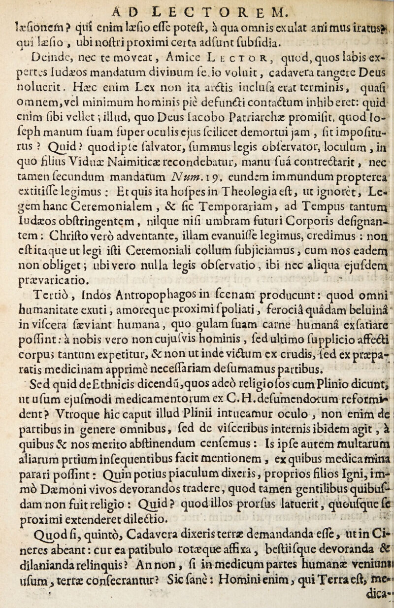 Ixfibncm? qui enim Iscfio efte poteft, h qua omnis ex alat ani mus iratus*;, quilaefio , ubi noftri proximi certa adfunt fubfidia. Deinde, nec te moveat, Amice Lector, quod, quos labis ex¬ pertes ludios mandatum divinum fe Jo voluit, cadavera tangere Deus noluerit. Hsc enim Lex non ita ardfcis iuclufaerat terminis, quafi omnem,vel minimum hominis pic defim<fticonta<ftum inhiberet: quid enim fibi vellet illud, quo Deus iacobo Patriarchas promifit, quod lo- feph manum fuam fuper oculis ejus fcilicet demortui jam , fitimpofitu*- rus ? Quid? quodipie lalvator, fummuslegis oblervator, loculum,in quo filius Viduas Naimiticas recondebatur, manu fua contreclarit, nec tamen tecundum mandatum Num. 19. eundem immundum propterea extitiiTe legimus: Etquis itahofpesin Theologia eft, ut ignoret, Le* gemhanc Ceremonialem , & fic Temporariam, ad Tempus tantum ludasos obftringentem , nilque nifi umbram futuri Corporis defignali¬ tem ; Chrifto vero adventante, illam evanuiffe legimus, credimus : non eft itaque ut legi ifti Ceremoniali collum fubjiciamus, cum nos eadem non obliget i libi vero nulla legis obfervatio, ibi nec aliqua ejufdem praevaricatio, * Tertio, Indos Antropophagosin fcenam producunt: quod omni humanitate exuti, amoreque proximi fpoliati, ferocia quadam beluini invifeera feviant humana, quo gulam fuam came humana ex fanarer poffint; k nobis vero noncujulvis hominis , fed ultimo fupplicio affedfci corpus tantum expetitur, & non ut inde vieftum ex crudis, fed ex praepa¬ ratis medicinam apprime ncceflariam de fumamus partibus. Sed quid deEthnicis dicendu,quos adeo religiofos cum Plinio dicunt* ut ufum ejufmodi medicamentorum ex C.H.defumcndoiTim reform** dent? Vtroque hic caput illud Plinii intueamur oculo , non enim de partibus in genere omnibus, fed de vifceribus internis ibidem agit, a quibus 3c nos merito abftinendum cenfemus: Is ipfe autem multarum aliarum prtium infequentibus facit mentionem, ex quibus medicamina parari poffint: Quin potius piaculum dixeris, proprios filios Igni, im- mb Damoni vivos devorandos tradere, quod tamen gentilibus quibus¬ dam non fuit religio : Quid? quod illos prorfus latuerit, quoufquefe proximi extenderet diledtio. 4 Quod fi, quinto. Cadavera dixeris terrae demandanda effe, ut in Ci* neres abeant: cur ea patibulo rotaeque affixa, beftiifque devoranda & dilanianda relinquis ? An non, fi in medicum partes humanae veniunii ufum, terfse confecrantur? Sic fane: Homini enim, qui Terra eft, me« ? dica**