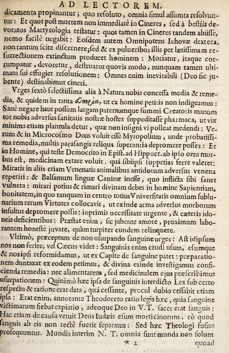 dicamenta propinantur; quo refoluto, omnia fimulaffumta refolvun* tur: Et quotpoft mortem non immediate in Cineres» fed & belliis de¬ voratos Mar cytologia teflatur: quos tamen in Cineres tandem abiifle, nemo racile negabit: Eofdcm autem Omnipotens lehovae dextera, non tantum fcite difcemcre-fed & ex pulueribus illis perlaetiffimam re- furre&ionem extind:um producet heminem : Moriatur, itaque cor- rumpatur > devoretur, delimatur quovis modo, nunquam tamen ulti¬ mam lui effugiet refolutionem: Omnes enim inevitabili (Deo fic ju¬ bente) deftinabimur cineri. Vrges fexto feledliflima alia k Natura nobis concefla media & reme¬ dia, 3c quidem in tanta ut ex homine petitis non indigeamus : Sane negare haut polium largam paternamque fummi Creatoris manum to t nobis adverfus fanitatis noftra? hoftes fuppeditafle pharmaca, ut vix minima etiam plantula detur, quas noninfigni vi polleat medendi: Ve- mm & in Microcofmo Deus voluit efle Myropolium , unde probatiffi- ma remedia,multis paralangis reliqua fuperantia depromere pofTes : Et in Homine, qui tefle Democrito in Epift.ad Hippocr.ab ipfo ortu mor- buscft, medicinam extare voluit, quafibiipfi luppetias ferre valeret: Miraris in aliis etiam Venenatis animalibus antidotum adverfus venena reperiri: &c Balfamum linguas Caninae inefle, quo infli&a fibi fanet Vulnera : mirari potius & rimati divinam debes in homine Sapientiam, bonitatem,in quo tanquam in centro totiusVniverfitatis omnium fublli¬ narium rerum Virtutes collocavit, ut exinde arma adverfus morborum infuicus depromere poffis: inprimis neceffitate urgente, & caeteris ido¬ neis deficientibus: Pneftat enim > fic jubente amore , proximum labo¬ rantem honefte juvare, quam turpiter eundem relinquere. Vltimo, praeceptum de non ufurpando fanguine urges * Aftidipfum nos non ferire, vel Caecus videt: Sanguinis enim crudi ufum, efumque nosipfi reformidamus, ut ex Capite de fanguine patet: praeparatio¬ nem duntaxat ex eodem petimus, & divina exinde inveftigamus confi¬ cienda remedia: nec alimentarem , led medicinalem ejuspraifcribimus ufurpationem: Quinimb hxc ipfa de fanguinis intcrdi&o Lex fub certo rcfpedlu tk ratione erat data, qua ceflante, procul dubio ccffabit etiam ipfa : Erat enim, annotante Theodoreto ratio legis hxc , quia fanguine victimarum fiebat expiatio 5 adeoqueDeo in V.T. facer erat (anguis: Hac etiam de caufa vetuit Deusludxis efum morticinorum , co quod n^uis ab eis non re&e fuerit feparatus: Sed hxc Theologi fufius profequuntur. Mundis interim N. T. omnia funt munda non folum i< z ■ quoad