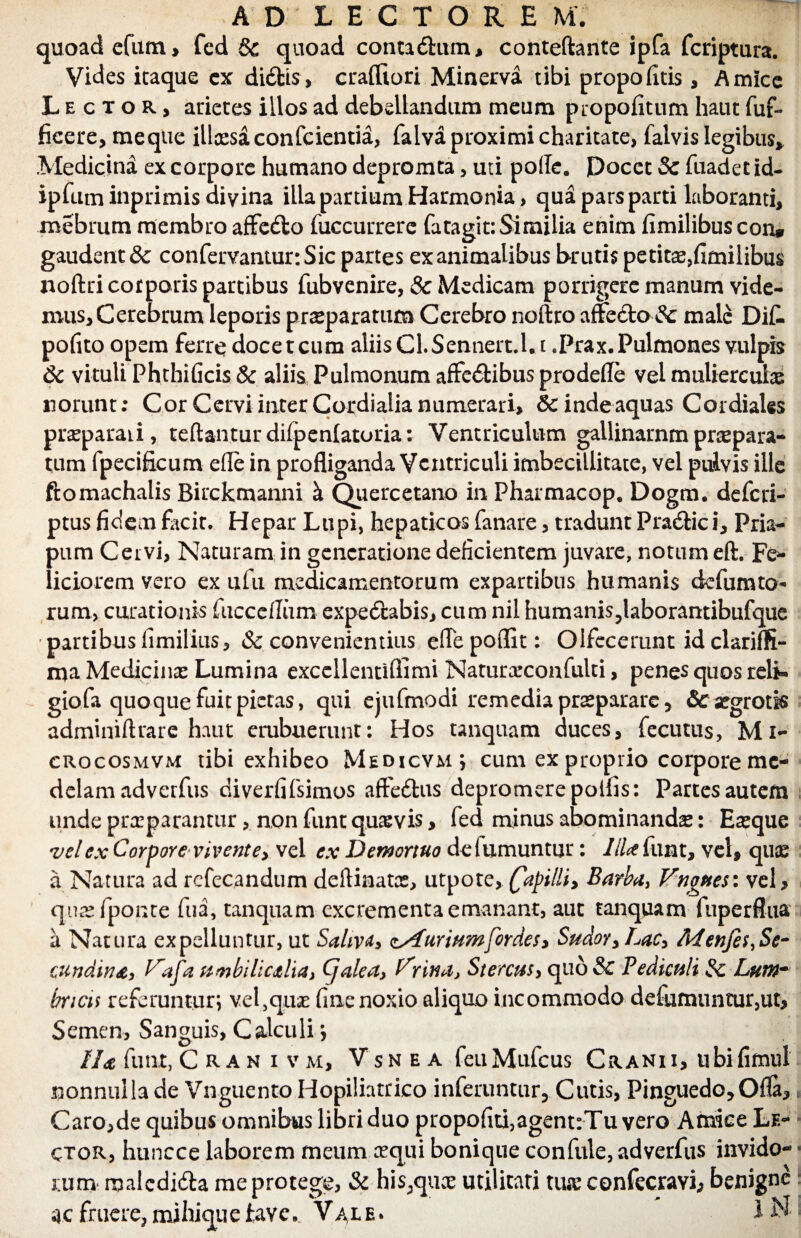 quoad efum, fed & quoad contacfhim, conteftante ipfa fcriptura. Vides itaque cx didis, crafliori Minerva tibi propofitis, Amice Lector, arietes illos ad debellandum meum propofitum haut fuf* ficere, me que illcesaconfcientia, falva proximi charitate, falvis legibus* Medicina ex corpore humano depromta, uti potfe. Docet Sc fuadetid- ipfum inprimis divina illa partium Harmonia, qua pars parti laboranti, mebrum membro afFedo fuccurrere fatagit: Similia enim fimilibuscon* gaudent & confervantur.Sic partes exanimalibus brutis petitae,fimilibus noftri corporis partibus fubvenire, 8c Medicam porrigere manum vide¬ mus. Cerebrum leporis praeparatum Cerebro noftro affedo fc male DiC- pofito opem ferre docet cum aliis Cl. Sennert.l. i .Prax. Pulmones vulpis Sc vituli Phthificis & aliis Pulmonum affedibus prodefle vel mulierculas norunt: Cor Cervi inter Cotdialia numerari, &: inde aquas Cordiales praeparati, reflantur difpenlatoria: Ventriculum gallinarnmpraepara¬ tum fpecificum ede in profliganda Ventriculi imbecillitate, vel pulvis ille ftomachalis Birckmanni k Quercetano in Pharmacop, Dogm. deferi- ptus fidem facit. Hepar Lupi, hepaticos fanare, tradunt Pradici, Pria¬ pum Cervi, Naturam in generatione deficientem juvare, notum eft. Fe¬ liciorem vero ex ufu medicamentorum expartibus humanis defumto* rum, curationis fucceflum expedabis, cum nil humanis,laborantibufque partibus fimilius, & convenientius eflepoflit: Olfecerunt id clariffi- ma Medicinas Lumina excellentiffimi Naturarconfulti, penes quos reli* giofa quoque fuit pietas, qui ejufmodi remedia praeparare, Stsegrotk adminidrare haut erubuerunt: Hos unquam duces, fecutus, Mi- crocosmvm tibi exhibeo Medicvm; cum ex proprio corpore me¬ delam adverfus diverfifsimos aftedus depromere poifis: Partes autem unde praeparantur, non funt quasvis, fed minus abominanda: Easque vel ex Corpore vivente, vel ex Demortuo defumuntur: liU funt, vel, quse a Natura ad refecandum deftinatas, utpote, fapilli, Barba, Vngnes\ vel , qnasfponce fua, tanquam excrementa emanant, aut tanquam fiiperflixa a Natura expelluntur, ut Saliva* zSlurium for des. Sudor, Lac, Menfes, Se- cundinet, Vafa umbilicalia, Cjalea, Vnna, Stercus> quo & Pediculi Sc Lum¬ bricis referuntur; vel,quas fine noxio aliquo incommodo defumuntur,ut. Semen, Sanguis, Calculi; liet funt, Crahivm, Vsn e a feuMufcus Cranii, ubifimul nonnulla de Vnguento Hopiliatrico inferuntur, Cutis, Pinguedo,Ofla, Caro,de quibus omnibus libri duo propofiti,agent:Tu vero Amice Le¬ ctor, huncce laborem meum aequi bonique confule, adverfus invido¬ rum maledida me protege, Sc his;quce utilitati tiue confecravi, benigne frnere, mi hiqu e tavc. V ax e * 1 N
