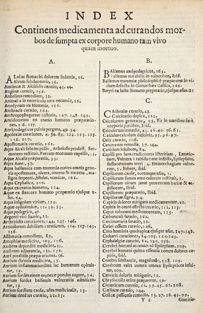 Continens medicamenta ad curandos mor bos de fumpta ex corpore humano tam vivo quam mortuo. A. A L vi ac ftomachi dolorem fedantia ^ 16 Alvum fubducentia» 36. Anafarcs &c Afcitidis csratio, 4.3. 44» Anginae curatio, 156. Anhelitus remedium, 33. Animal a in ventriculo nata necanti?, 26* Anodynum ex Mummia, 16 6. Anthracis curatio, i 6 2. Anthropophagorum biforia» 147. 148. 149. Antidotorum ex cranio humano praeparatio¬ nes» 1 6' 117. Antipodagricus pulvis purgans, 49. 5 4. Apolexiae curationes» 4. 54. 89. iiz* 113.115. - 1 16. 117® Apoftematis curatio, 162. Aqua Alcali febrim pellit, Anhelofis prodeft. Ser¬ monem reftituir.Foetum mortuum expellit, 3 3» Aqua: Alcalis praeparatio, 3 3. Aqua Aure ., 57* Aqua balfamica cum mummia contra omnis gene¬ ris apofferaata» ulcera, interna & externa , ma¬ ligna ferpentia}fiftu!as, vomicas, 162» Aqua Cephalica, 10 9* Aqua ex cranio humano, 124. Aquae ex ftercore humano prsparatio ejufque u- ilis. 64* Aqua infignium virium, 110. Aquse ophralmic^» 51. S2• 5 3» Aqua podagrica, 47. Ar gemi vivi fixatio, 12. Arthritidis curationes, 144. 14 5 • 1 Articulorum debilium curationes. 104. 107.145, 1 $6- Afthmatijt remedium, 89. Atrophia?medicina, 103. ic6. Auditus deperditi medicina, 35* Auditum adjuvantia, i 31* 1 56. Auri potabilis praeparationes» 56» Aurium doloris medicina, 3 5. Aurium inflammationibus lac humanum opitula* tur» 19. Aurium fordesaurea? moneta pondus augenr, 14, Aurium fordes balfamis vulnerariis admilcen- fur, 13 Aurium fordium caufa?, ufus medicinalis 3 13 • Aurium tinnitus curatio, 2 c# 3 y* B* BAlfamus antipodagricus, 163* Ballamus mirabilis in vulneribus^ ibid. Balfamus mummia philofophice praeparatas in vi¬ rium defet^u in Gonorrhaea Gallica, 166° Butyri ex lade humano pr$ paratio,ejufque ufns»21 c. CAchexiae curatio, 43, Calcinatioduplex, 122. Calculorum generat io 9 9 s» Fit in omnibus fer € corporis partibus, Ibid, Calculorum remedia, 43. 4 6.49 i 56.61. Calculus calculum diilolvit, 95.9 6.97. Galli curatio, 106. Cancrorum remedia, 3 7. 144, | Canitiem inhibens* 84. Capilli pro lunt crudi contta i&ermana, Luxatio* nem. Vulnera i rabido cane infli£a>Epilepfiame fuffocationem uteri 4. Haemorrhagiam vulne® rum, 5. Febres, ibid. Capillorum caufae, eorumque ufus, i. Capillorum fumus auro colorem reftituit, 5, Capillorum oleum juvat proventura barbae 8C la¬ pillorum, Ibid. Capillorum praeparatio, Ibid. Capillorumfigna» 3.4. Capitis dolores mitigans medicamentum, 21» Capitis in omni afledtu curatio, 112, 11 3. Caput roborans medicamentum, 113. ^ v Carbunculi fanatio, 162. Carcinomatis fanatio, 12. Cariei odium curationi 46, Caro hominis quadruplex ejufque ufus» 147.148 ® Catharri curationes, 84.103. 1 24.143. Cephalalgia?curatio, 84. 129. 156. Cerebri humani arcanum ad Epilepfiam, 109. Cerebri humani quinta effentia contra dolores ea* pitis, ibid. Cerebrifubftantia, magnitudo, 108« T09. Cerebrum valet contra omnes Epilepticos infui® tus» 109. Cervicis doloris mitigatio» 1 2, Chryfocolla urina praeparatur, 59. Cicatricum curatio, i2<, 39. 45. 61.108. Ca?liaca? curatio, 144» Colica? paffionisremedia, 13,27. 2S. 43* 99* # Y z Comitii-