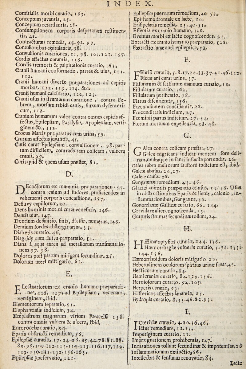 Comitialis morbi curatio, 163. Conceptum juvantia, 25. Conceptum retardantia, 1?» Copfumptionem corporis defperatam rebiruen- tia, 41. Contradurae? remedia, 49. 9i. p 5?^ Contunonibus opitulantia, si. Convulfioniscurationes, 12* 98. 101,121.. 157. Cordis afl*dus curantia, 156. Cordis tremoris Se palpitationis curatio, i4 j # Cranii humani conformatio , partes Sc ufus, 11 r„ 112» Cranii humani diverfae praeparationes ad capitis morbos, 112. 113,114. Cranii humani calcinatio, 122, 123. Cranii ufus in ftrurnarum curatione , contra Fe¬ brem , morfura rabidi canis, fluxum dyfenteri» curry 1 i2. Cranium humanum valet contra omnes capitis af- fediis,EpiIepfiam? Paralyfir, Apoplexiam, verti-' ginemSce, 112. Crocus Martis praparatus cum urina, 79. Crurum afFedus juvantia, 41:. Cutis curat Epilepflam , convulfionem, 9 8« par * tum difficilem, contraduram colicam » vulnera cranii, 9 9. Gutis quid Sc quem ufum proflet, 8 1 ♦. D, DEcodorum ex mummia prxparationes * 5 7. contra cafum ad fudores proliciendos in vehementi corporis concuffiione, 17 7. Defluvy capillorum, 20. Dens hominis mortui curat veneficia, 146*» Dentis ufir, 147. Dentium definitio, finis, divifio, numerus, 146. Dentium fordes abftergit urina. 35. Diabetis curatio. 4 <5, Diagrjdy cum laliva praeparatio, i;. Diana f. aqua aurea ad metallorum tranfmutado* nem 77. 5 8. Dolores poft partum mitigant fecupdintr, af. Dolorum uteri miftigatio. 6 r. E. Eleduariorum ex cranio humano pr^paratio- nes, 1 itf. uy,ad Epilepflam , venenam, vertiginem, i bid. Elementorum feparatio, 7 1, •Elephantiafis indicium, 34. Emplaflrum magnarum virium Faracelfi 15 Si contra omnia vulnera 6c ulcera, IbiJ, Enterocelae curatio, 9 4. Epatis ebftrudi rernedius?, $6V Epilep&e curatio, 17. 24. 28. 35444.78.8 r.88. 89.9 8.109.112.113.114.1 iy.i 16.117,122. 119. 130.131.132.156.16$« Epilepfiae prsefcrvado#li 12. 1 Epilepfl^ puerorum remedium, 40 5* 3* ( Epithema frontale ex lade, 2<> | Eriflpelatis remedia, 2 3.40. 5 u | Eflentia ex cranio humano, 128. j Eventus morbi ex lade cognofcendus. 2 t. ; Extradi ex cranio humano praeparatio, i z S. Extradio lunse anti epileptica, j 3, F. F Ebrii! curatio, y.8.17.20.33-37-4* -46-1 Ficus ani curat urina. ; 7. Fiffurarum & fciflarum manuum curatio,, 1 3* Fiftularum curatio, 162. Fibularum purificatio. 78. Flatus difcutientia, ? 56. Fcecunditatem conciliantia, 28. Facunditatis indicium, 27. Foerainii partus indicium, 27. 34. Fatum mortuum expellentia, 3 3. 48, G, I H Alea contra colicam praeftat, 2 7. J Galea nigricans indicat mentem fore deli* ram,rou!taque in fanti infauftaportendit, 26» Galea rubra multorum fauftoru indicium eftj ibicL- Galea» abufus, 26,27. Galere caufa, 26. Gi ngrajnre remedium . 4 3. ■ 4 6. Glaciei animalis praeparatio 6c ufus, c 5; 5 <*>• Ufui in ohbrudioutbus Epatis lienis, calculo , in* flammationibus,Gangraena, 5 6. Gonorrhaeae Gallica curatio, 66. 144. Gravidamulietcpgnolcenda, 5 3. Gutturis brumas fecundin» tollunt, 24. 4 * H. ‘ H/Eraa^optyfios curatio, 144. 15 6. Haemorrhagia vulneris curatio, 5.74.133 j 44•tI 6, Haemonhoidum doloris mitigatio, 2 0. Hebetudinem oculorum fpiritus urinae fanar,45« Hedicorum curatio, 84/ Hemicrania» curatio, 84.129.1 \ 6. Hernioforum curatio, 94.105. 1 Herpetiscrratioj 9 3. I Hibericos afFedus fanantia, 2 5. Hydropis curatio, 3.3 5-46.S 2.9 3 * 1. Cteritiae curatio, 4.2 0.3 6,46* • 'Idus remedium, 1 2.13. Impetiginum curatio, 11. Imprsgnationem prohibentia, 147.’ Incitationes tollunt fecundinae 6c impotentias,* # Inflammationum extindio* 6 6. Intelledus & fenfuum renovatio, #4, i lade
