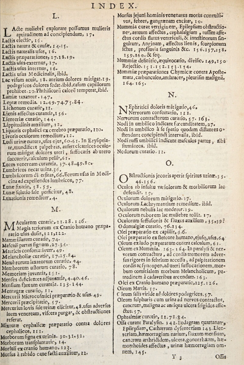 L. LA&e muliebri explorare poflumus mulieris aptitudinem ad concipiendum, 17* Ladis eledio, 16 • Ladis natura & cauf®, 1 4.1 5. Ladis naturalis ufus, 1 6. Ladis praeparationes? 17.18.1 9. Ladis ulusexternus, 17« Ladis ufus internus, 1 6. ; Ladis ufus Medicinalis, ibid. Lac vifum acuit, 13. aurium dolores mitigat. 1 9. podagricos dolores fedat.ibid.cafum capillorum prohibet. 2 o.PhthiGcoru calore teroperat*ibid. Lamis taxantur. 147, ( Lepts remedia. 1 2,49.74.7 5-34 • i Lichenum curatio, 11. Lienis affedus curantia,! $ 6 • Lienteriae curatio, 144. Lippitudinis auxilium ,12* Liquoris cephalici excerebro praeparatio, no* : Livoris oculorum remedium* 12. Ludiurinsnatura,ufus ejus,60.61. In Eryfipela- te,mundificct palpebras, aufert cicatrices oculo- ! rum mitigat dolores uteri, fuffocatis ab utero fuccurrir,calculum pellit-,61. i Luem venereamcurantia, 37.4 8.49*8 c* Lumbricos necat urina.3 6, . Jm : Lumbricorum di erfitas,6(}.Ecrurnulus in Medi¬ cina «d expellendos lumbricos, 77. i tunse fixatio* 58.79. _ j Lunte foiutio (ale perficitur, 4$* ; Luxationis remedium, 4, M', MAcularnm curatio, 21.28. 1 4^« Magisteriorum ex Cranio humano praepa¬ ratio ulus dofis,i 2 1,122. i Mammillarum curatio, 74. ; Mafcnli partus fignum ,27.3 4 * ■ 1 Matricis confortaiivurr, 49* Melancholia curatio, 1 7>25/ ?4* Membrorum laxatorum curatio, Membrorum udorum curatio, 7S. Memoriam juvantia, 131.^ Menfes deficientes adjuvantia, 4.40.4 6. Menfium fluxum curantia. 13 3 *144» Mentagrae curatio, 11* Mercurii Microcofmici praeparatio dc urus. 49. Mercurii praecipitatio, 57.  r Mercurius Io vis fale urinae elicitur, 4 S. ufus adverius luem veneream, vifcera purgat, & obftrudiones referar. Mixtura cephalicae praeparatio contra dolores cephalicos, 111. Morborum figna ex urinis. 30.31*32® Morborum tranfplantatio, 14. Morfuli ex cranio humano, 123. Motfus a rabido cane fadi auxilium, zz> Morfus jejuni hominis venenatus motus convulfi- vos, febres, gangrenam excitar, 1 o. Mummia curat vertiginem, Epilepfiamobfkndio« nep,attuum afifedus, cephalalgiam , tuflim affe* dus cordis flatus ventriculi, 8t inteftinorum fin- gultum. Anginam , affeduslienis, fcorpionum idus, profluvia fanguinis &c. 156.177*158, 1 s 9.16 o. Sc feq. Mummi® definitio,aequivocatio, divifio, 149,150 Rejedio. 151.152.153.154« Mummi® pr®parationes Chymic® contra A pofte* mata,carbunculos,anthrace?, pleurifin maligna, 1 64. 165. N. Nervorum contradorum curatio, 57. 16 j Nodi in umbilico indicant foccunditatem, 27, Nodi in umbilico h. fe fpatio quodam diftanteso* (tendunt concipiendi intervalla, ibid. Nodi ruffi umbilici indicant mafculos partus, albi fcemioecs. ibid. Ncdorum curatio. 12, OBflrudionis jecoris aperit fpiritus urime, 3 5, • 46.15 6. Oculos ab infultu variciorum 8c morbillorum lac defendit. 17, * % Oculorum dolorum mitigatio. 17. Oculorum Lachrymantium remedium, ibid. Oculorum nebulis lac medetur. 19. Oculorum ruborem lac muliebre tollit. 1 7, Oculorum fuffufionis & fluxus auxilium, 3 5*39^ Odontalgiae curatio, 76^.13 4. Olei praeparatio ex capilli^ 5-<5'- Oiei pr®parado ex ftercore humano,ejufq,ufu$,6<| Oleum ex ludo pr®paratum contra calculum, 6 1. Oleum ex Mummia. 163. 1 64. In paralyli 6c ner¬ vorum conrradura, ad cordis tremorem adver- fus rigores in febrium accefTu , ad palpitationem cordis ac fyticopen,ad uteri fuffocationem, mor¬ bum comitialem morbum Melancholicum, pu-- tredinem a cadaveribus arcendam. 16 3. Olei ex Cranio humano pr®paratie,i2y. t 2 6. Oleum Martis. 59. O leum falis viride ad dolores podagricos. 5 7. Oleum fulphuris cum urina ad nervos contrades, cancrum,maligna ac antiqua ulcera frigidos affe¬ ctus. 5 7. Ophtalmi® curatio, 2 r. 7 8. g 4. Ofla curant Paralyfin. 1 42.Podagram quartanam^ Ppilepfiam,Catharrum dyfentenam 14 5.Lien¬ teriam, h®morragiam narium, fluxura menfium, can;rnm arthrtdidem, ulcera,gonorrhaam, h®- . morrhoidesaffe-dus, urinte hsemorragiam om¬ nem* 145, y .3 offis