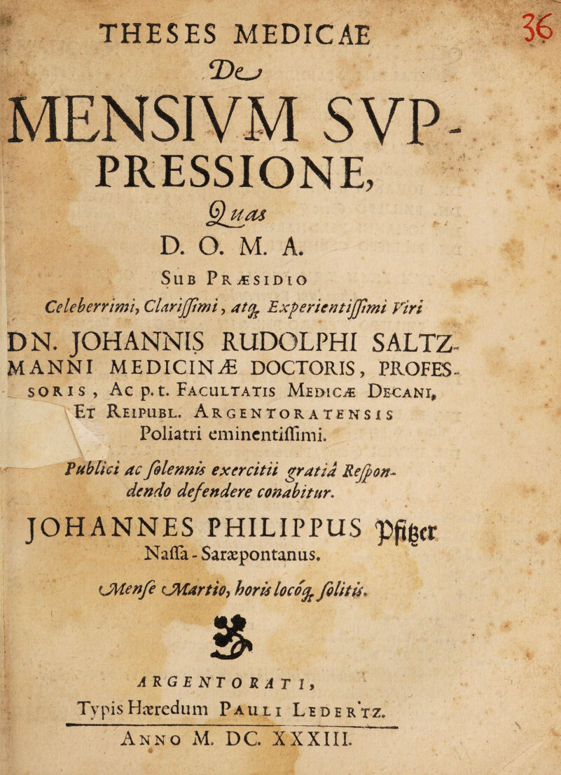 THESES MEDICAE ADc^ MENSIVM SVP PRESSIONE, Qum D. O. M. A. Sub Pr^sidio Celeberrimi, Clarijjimi, ExperientiJJimi Viri DN. JOHANNIS RUDOLPHI SALTZ- manni medicina DOCTORIS, PROFES- soris ? Ac p.t. Facultatis Medicae Decani* Et Reipubl. Argentor atens i s Poliatri eminentiffimi. Publici ac folennis exercitii gratia Rejporu dendo defendere conabitur. JOHANNES PHILIPPUS pflgtr Nafla- Sarapontanus. >JMenfe rJMartio, horis locotfc fili t is, ARGENTO RATI, Typis Haeredum Pauli Ledertz. Anno M. DC. XXXIII.