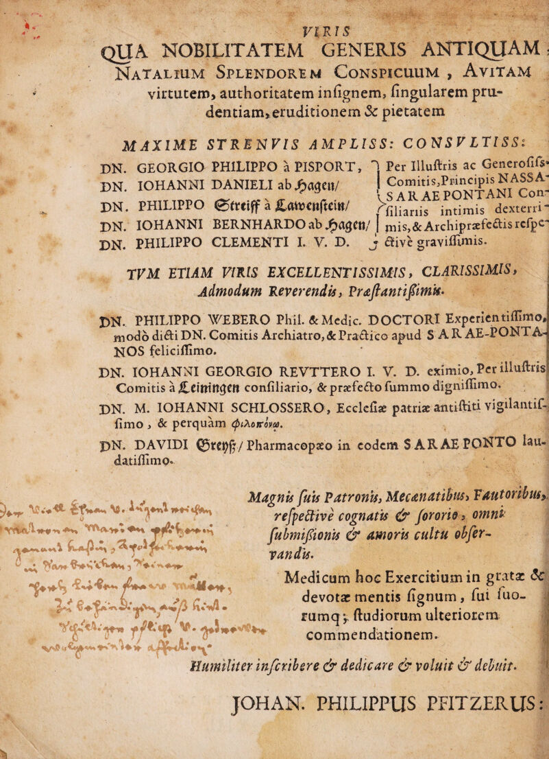 VIRIS QUA. NOBILITATEM GENERIS ANTIQUAM: Natalium Splendorem Conspicuum , Avitam virtutem, authoritatem infignem, fingularem pru- dentiam, eruditionem & pietatem MAXIME STRENVIS AMPLISS: CONSV LTISS; DN. GEORGIO PHILIPPO a PISPORT, I Per IUuftris ac Generofifs DN. IOHANNI DANIELI ab S?mM s AR A E P O N T A NI^C o n- DN. PHILIPPO etrciff a £at»CltfUilt/ Phanis intimis dexterri- DN. IOHANNI BERNH ARDO ab J^agCtt/ I jms,&Archipraefc£tisrcfpc- DN. PHILIPPO CLEMENTI I. V. D. j tfive graviflimis. TVM ETIAM VIRIS EXCELLENTISSIMIS, CLARISSIMIS, Admodum Reverendis, Praftantifimis- DN. PHILIPPO WEBERO Phil. & Medie. DOCTORI Expcrientifllmo, modo diftiDN. Comitis Archiatro,&PraHico apud S AR AE-PONTA* NOS felicifiimo. DN. IOHANNI GEORGIO REVTTERO I. V. D. eximio. Per illuftris Comitis a confiliario, & praefefto fummo digniflimo. DN. M. IOHANNI SCHLOSSERO , Ecclcfia patriae antifci vigilantif- fimo , & perquam (ptXoyrovas. DN. DAVIDI Pharmacopaeo in eodem S ARAE PONTO lau- datiffimo. (V0» i^ <*Mi v\0 ^ «V w. h* * T Magnis fuis Patronis, Mecanatibus, Fautoribusy refpeftive cognatis & fororio, omni- fubmifiionis & amoris cultu obfer- Van dis, Medicum hoc Exercitium in grata: <Se devotae mentis lignum, fui iuo- rumq r {ludiorum ulteriorem - . o commendationem. 9+yg Humiliter inferibere & dedicare & voluit & debuit- TOHAN. PHILIPPUS PFITZERUS: