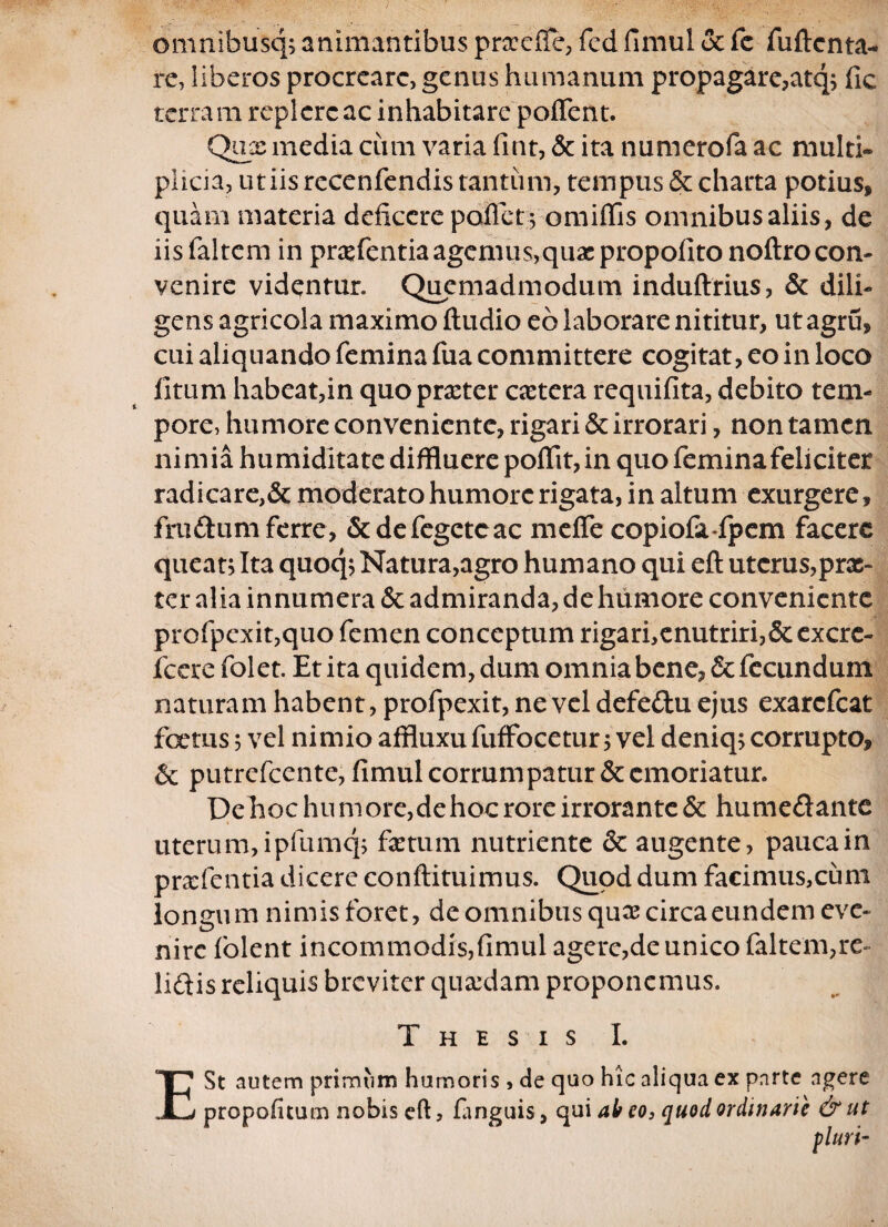 omnibusq;animantibus prxefle, fcd fimul oc fe fultcnta- re, liberos procreare, genus humanum propagare,atq; fic terram replere ac inhabitare pollent. Qux media cum varia fint, 5c ita numerofa ac multi¬ plicia, ut iis recenfendis tantum, tempus & charta potius* quam materia deficere pollet; omiflis omnibus aliis, de iisfaltem in prxfentiaagemus,quaspropolito noftrocon¬ venire videntur. Quemadmodum induftrius, & dili¬ gens agricola maximo ftudio eb laborare nititur, utagru, cui aliquando femina fua committere cogitat, eo in loco litum habeat,in quoprxter extera requifita, debito tem¬ pore, humore conveniente, rigari & irrorari, non tamen nimia humiditate diffluere poflit, in quo femina feliciter radicare,& moderato humore rigata, in altum exurgere, frudum ferre, &defegetcac meffe eopiofa-fpem facere queat; Ita quoq; Natura,agro humano qui eft uterus,prx- tcr alia innumera & admiranda, de humore conveniente profpexit,quo femen conceptum rigari,enutriri,&excrc- fccre folet. Et ita quidem, dum omnia bene, & fecundum naturam habent, profpexit, ne vel defedu ejus exarefeat fcetus; vel nimio affluxufuffocetur; vel deniq; corrupto, & putrefeente, fimul corrumpatur & emoriatur. Dehoc humore,dehoc rore irrorante & humedante uterum, ipfumq; fictum nutriente &c augente, paucam prxfentia dicere conftituimus. Quod dum facimus,cum longum nimis foret, de omnibus qux circa eundem eve¬ nire folent incommodis,fimul agere,de unico faltem,re¬ lidis reliquis breviter quxdam proponemus. Thesis I. E St autem primum humoris , de quo hic aliqua ex parte agere propolitum nobis eft, finguis, qui ab eo, quod ordinarie & ut pluri-