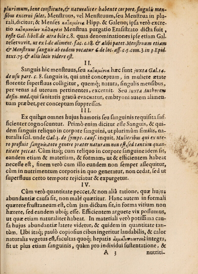 plurimum,beneconftitute,& naturaliter habente corporefJingulis men- ftbus excerni /olet, Menftruus, vei Menftruum,feu Menftrua in plu¬ rali,dicitur; & Menles k*]clivia Hipp. & Galeno; ipfa vero excre- tio xtLj&fjLtiviav Menftrua purgatio Erafiftrato didlafuit , teftcGal. libell.de atra bile c.8. quas denominationes ipfe etiam Gal. refervavit, ut ex l.dealiment.fac• c.\%. &altbipatet.Menftruum etiam &Menftruu$ /anguis ab eodem vocatur 6.de loc. aff.c.j.com.S-in f.Epid* text.7$. & aliis locis videre eft. II. Sanguis hic menftruus,feu kaIu^via haec funt juxta Gal.tt* deufu part. c. 8. fanguis is, qui ante conceptum, in muliere aetate florente fuperfluus colligitur, quemq; natura, fingulis menfibus,, per venas ad uterum pertinentes, excernit. Seu juxta Authorem defin. med'(\\i\ fanttatis gratia evacuatur, embryoni autem alimen¬ tum praebet,per conceptum fuppreftlis. III. Ex quibus omnes hujus humoris feu (anguinis requifitafuf- ficienter cognofcuntur. Primo enim dicitur elle Sanguis, & qui¬ dem fanguis reliquo in corpore fanguini,utplurimum fimilis, na¬ turalis fcil. unde Gal.$. de fympt. cauf inquit, Mulieribus qui ex ute- ro profluit /anguis,toto genere prater naturam non eft,fed tantum quan¬ titate peccat. Cum itaq; cum reliquo in corpore fanguineidem fit* eandem etiam & materiam, & formam, ut Sc efficientem habeat necelleeft, finem vero cum illo eundem non femper aflequitur, cum in nutrimentum corporis in quo generatur, non cedat, fed ut fuperfluus certo tempore rejiciatur & expurgetur, IV. Cum vero quantitate peccet,& non alia ratione, quae hujus abundantiae caufa fit, non male quaeritur. Hanc autem in formali quaerere fruftraneum eft, cum jam di<5him fit,in forma vitium non haerere, fed eandem ubiq; elfe. Efficientem arguere vix poflumus, ut quae etiam naturaliter habeat. In materiali ver^> potiffima cau- fahujus abundantiae latere videtur, & quidem in quantitate tan¬ tum. Ubi itaq; paulo copiofius cibus ingeritur laudabilis, & calor naturalisvegetuseft,facultasquoq; hepatis AtfjL<tlo*on)TiKhintegra, fit ut plus etiam fanguinis, qu^m pro individui fuftentatione, 6c A 5 nutriti-