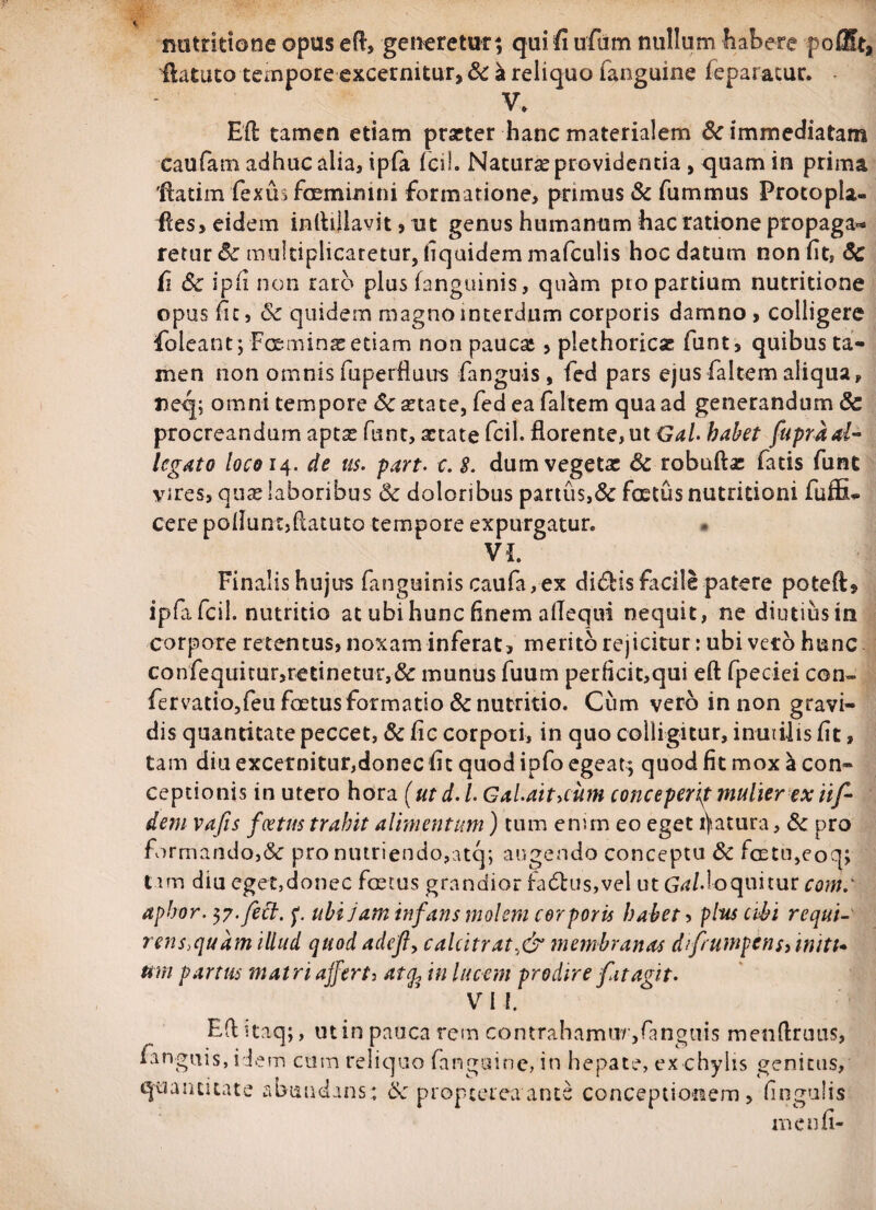 X nutritione opus eft, generetur; qui fi ufum nullum habere po£&t, flatato tempore excernitur, Sc a reliquo fanguine feparacur. V. EO; tamen etiam praeter hanc materialem & immediatam eaufam adhuc alia, ipfa jfcil. Natura providentia, quam in prima 'ftatim fexus feminini formatione, primus & fummus Protopla- fies, eidem inlbllavit > ut genus humanum hac ratione propaga** retur <5c multiplicaretur, Equidem mafculis hoc datum non fit, Sc fi Sc ipfi non raro plus (anguinis, quam pto partium nutritione opus fic, Sc quidem magno interdum corporis damno , colligere foleant; Fceminas etiam non paucaj, plethoricse funt, quibus ta¬ men non omnis (uperfluus fanguis , fed pars ejus faltem aliqua, neq; omni tempore Sc aetate, fed ea faltem qua ad generandum & procreandum aptse funt, aetate fcil. florente, ut Gal. habet fupraal¬ legato loco 14. de us. part. c. $. dum vegetae Sc robuftas fatis funt \ures, qua? laboribus Sc doloribus partus,& fetus nutritioni fuffiu cere poliunt,flatuto tempore expurgatur. VI. Finalis hujus fanguinis caufa, ex didis facile patere poteft* ipfafcil. nutritio at ubi hunc Enem aflequi nequit, ne diutius in corpore retentus, noxam inferat, merito rejicitur: ubi veto hunc confequitur,retinetur,Sc munus fuum perlicit,qui eft fpeciei con¬ fer vatio,feu fetus formatio Sc nutritio. Cum vero in non gravi¬ dis quantitate peccet, Scfic corpori, in quo colligitur, inutilis (it, tam diu excernitur,donec fit quod ipfo egeat; quod fit mox a con¬ ceptionis in utero hora (ut d. I Gal.ait>cum conceperit mulier ex iif- dem vafis foetus trahit alimentum) tum enun eo eget fatura, Sc pro formando,&: pro nutriendo,atq; augendo conceptu Sc fetu,eoq; tam diu eget,donec fetus grandior fa£tus,vel ut Grf/doquitur com: aphor. $7. feci. f. ubi jam infans molem corporis habet, plus cibi requi- rens,quam illud quod adefl, calcitrat,& membranas d frumpens >mitt* um partus matri afferte atfe in lucem prodire fit agit. V I i. E(l itaq;, ut in pauca rem contrahamur,fanguis menftruus, fanguis, idem cum reliquo (anguine, in hepate, ex chylis genitus, quantitate abundans; Sc proptereaante conceptionem, lingulis meu fi-
