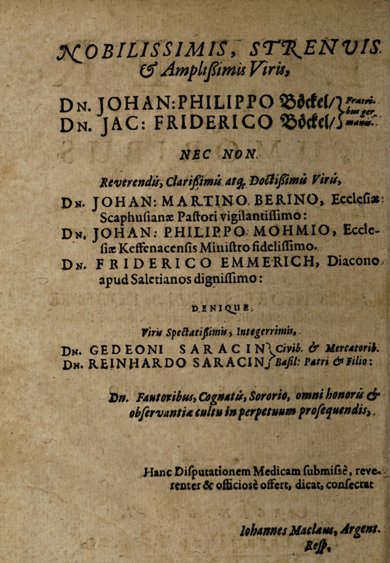 MOBILISSIMIS, ST%EftVIS; £f Amplifimts Vifk, Dn. TOHAN:PHILIPPO 95$cfc(/K~'~ Dn. JAC: FRlDERlCO^$tfcf/>~~ - NEC NON, Reverendis, Clarifimis atft Doilijiimis Viris, Dn. JOHAN: MABJEINO. BERINO» Ecdefi*: Scaphufian® Paftori vigilantiffimo: Dn, JOHAN; PHILIPPO, MOHMIO, Ecctc- fix KefFcnaccnfis Miniftro fideliflimo. Dn. FBIDERICO EMMERICH, Diacono, apud Saletianos digniflimo: phn iQue, tms Speliatipntit»Integerrimis, Dn. G E D E O NI SARACI N \civib. & UtreatorH. Dn. REINHARDO SARACI NJBaftl: Patri & filio: J)n. Fautoribus, Cognatis, Sororio, omni honoris & obfervantia tuitu in fer fetuum frofequtndis,, Hanc Difpucationem Medicam fubmifse, reve« «nterSc officiose offert, dicat, confecrat >A>V. t  ‘9 • «v - ' • ~ ■ i i. lohannts Matiam, Argtnt.