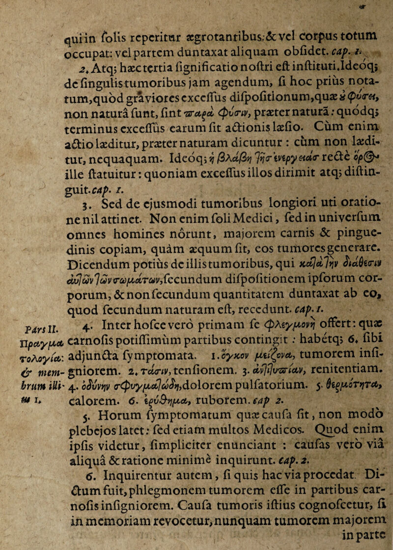 / quiin Colis repetitur xgrotantibus;&vel corpus totum occupat: vel partem duntaxat aliquam oblidet. cap. & 2k Atq; hxc tertia fignificatio noftri eft inftituti Jdeoqj dcfingulistumoribus jam agendum, fi hoc prius nota- tum,quod graviores exceffus difpofitionum,quae i (pvrei, non natura funt, fint 'sruga <pv(riv, praeter natura: quodqs terminus exceffus carum fit adionis lxfio. Cum enim adiolxditur,prxter naturam dicuntur : cum non laedi¬ tur, nequaquam. Ideoq; v; (i\*(Zvi ^crmpyeidtr rede ille ftatuitur: quoniam exceffus illos dirimit atqsdiftin- guit.cap. i. 3. Sed de ejusmodi tumoribus longiori uti oratio¬ ne nil attinet. Non enim foli Medici, fed in univerfum omnes homines norunt, majorem carnis <$c pingue¬ dinis copiam, quam aequum fit, eos tumores generare. Dicendum potius de illis tumoribus, qui Kc&ldlijv SidAirp dvIatvIeZvrafjLctTuv,fecundum difpofitionemipforum cor¬ porum^ non fecundum quantitatem duntaxat ab eo, quod fecundum naturam eft, recedunt, cap* /. fxrsiL 4- Inter hofcevero primam fe <£atyjtovvj offert: quae npctyfjLA carnofis potiflimum partibus contingit; habetq, 6♦ fibi roAoyfct: adjunda fymptomata. 1. cyxov piu£pva, tumorem infi- & tnem- gniorem. 2♦ rdtriv, tenfionem. 3. dvfflirprictv, renitendam. brum illi' 4. cMvqv frtpvyfjbdjdh,dolorem pulfatorium. 5. typor>iT*> w u calorem. 6. ruborem, cap 2. 5. Horum fymptomatum quxeaufa fit, non modo plebejos latet: fed etiam multos Medicos. Quod enim ipfis videtur, fimplicitcr enunciant : caufas vero via aliqua & ratione minime inquirunt, cap. 2. 6. Inquirentur autem, fi quis hac via procedat. Di¬ dum fuit,phlegmonem tumorem effe in partibus car¬ nofis infigniorem. Caufa tumoris iftius cognofcetur, fi in memoriam revocetur,nunquam tumorem majorem in parte