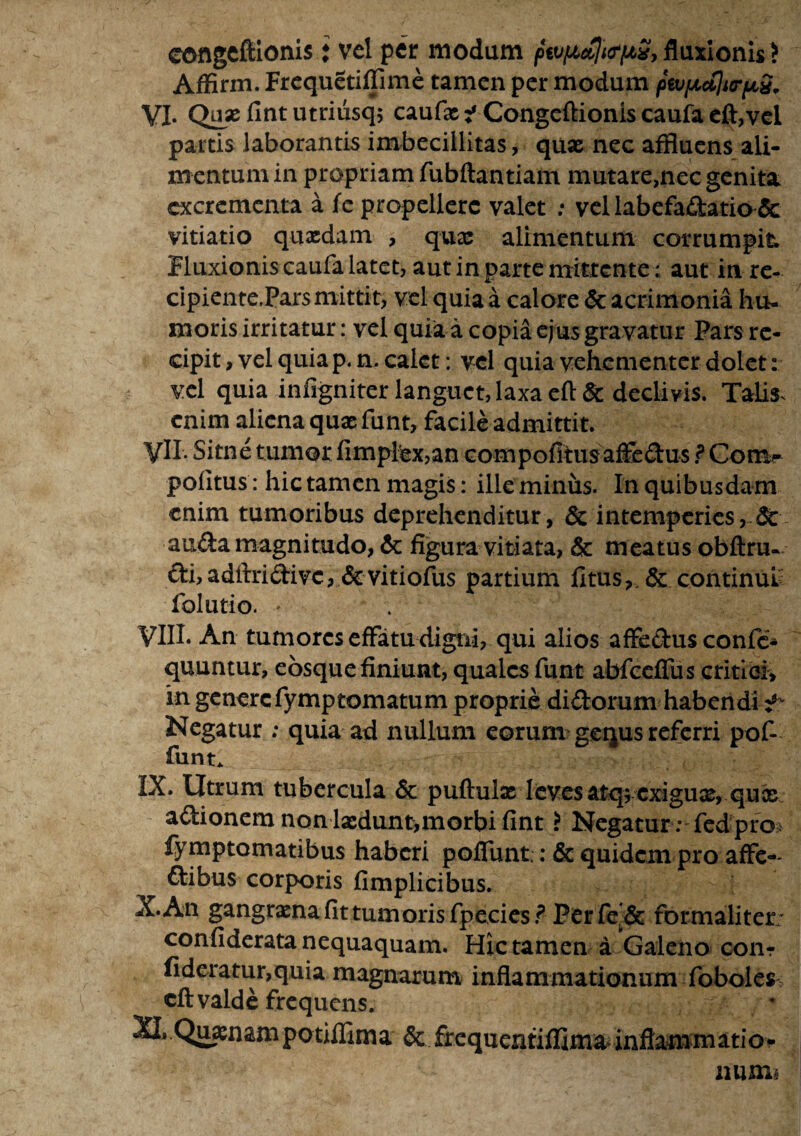 coflgcftionis i vel per modum fkvpioflicriAS, fluxionis ? Affirm. Frequetiffime tamen per modum piv/jLctlurfjiS. VI. Qux fint utriiisq; caufx i Congeflionis caufa eft,vel partis laborantis imbecillitas, quas nec affluens ali¬ mentum in propriam fubftantiam mutare,nec genita excrementa a fe propellere valet : vel labefactatio & vitiatio quxdam , qux alimentum corrumpit Fluxionis caufa latet, aut in parte mittente; aut in re¬ cipiente,Pars mittit, vel quia a calore & acrimonia hu¬ moris irritatur: vel quia a copia ejus gravatur Pars re¬ cipit, vel quia p.n, calet: vel quia vehementer dolet: vel quia infigniter languet, laxa eft& declivis. Talis, enim aliena quxfunt, facile admittit. yll. Sitne tumor fimplex,an compofitusalfcdus ? Com- politus: hic tamen magis: ille miniis. In quibusdam enim tumoribus deprehenditur, & intemperies, & auda magnitudo, & figura vitiata, & meatus obftru- di,adilridivc, & vitiofus partium fi tus, & continui folutio. * VIIL An tumores effatu digni, qui alios affedus confe- quuntur, eosquefiniunt, quales funt abfccffus critiei, in generefymptomatum proprie didorum habendi Negatur ; quia ad nullum eorum gequs referri pof- funt* IX. Utrum tubercula & puftulx leves atq; cxigux> qux adionem non lxdunt,morbi fint > Negatur : fed pro* iymptomatibus haberi pofTunt; :& quidem pro affe-- dibus corporis fimplicibus. X. An gangrxna fit tum oris fp.ecies? Per fe & formaliter: confiderata nequaquam. Hic tamen a Galeno coiit fideratur,q,uia magnarum inflammationum foboles> cft valde frequens. XLQuxn&m potiffima & £requentiflima> inflammatio* numi