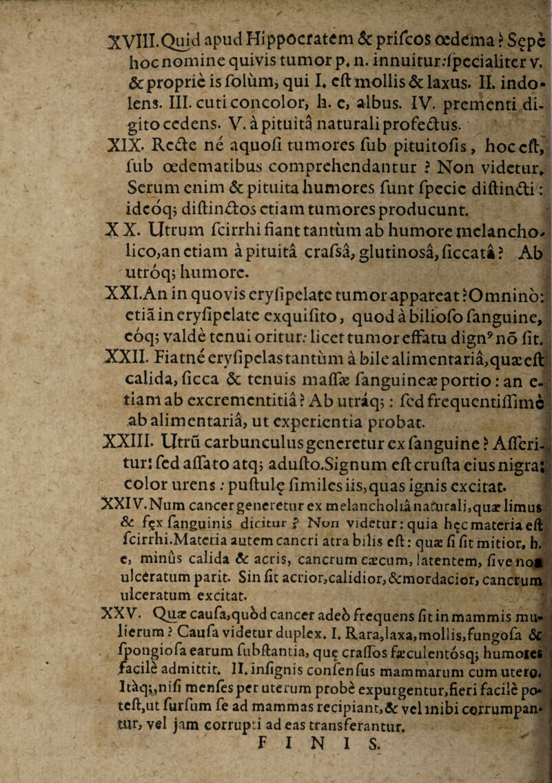 hoc nomine quivis tumor p4 n. innuitur.-fpecialiter v. & proprie is folum, qui L cft mollis & laxus. II. indo- lens. III. cuti concolor, h. e, albus. IV. prementi di¬ gito cedens. V. a pituita naturali profeftus. XIX. Rc&e ne aquofi tumores fub pituitofis, hoccft, fub oedematibus comprehendantur ? Non videtur/ Serum enim & pituita humores funt fpecic diftin&i: idcoqj diftinftos etiam tumores producunt. XX. Utrum fcirrhi fiant tantum ab humore melanchp* lico,an etiam a pituita crafsa, glutinosa, ficcata? Ab ;utroq> humore. XXI. An in quovis eryfipelate tumor appareat ^Omnino: etia in eryfipelate exquifito, quodabiliofofanguine, eoq; valde tenui oritur.- licet tumor effatu dign9 no fit. XXII. Fiatne eryfipelas tantum a bile alimentaria,qua:efl calida, ficca & tenuis maffie fanguinea: portio: an e- tiamab excremcntitia? Ab utriq;: fcdfrequentiifimc ab alimentaria, ut experientia probat. XXIII. Utru carbunculus generetur ex fanguine i Afferi- tur: fed affato atq; adufto.Signum eftcrufta eius nigra; color urens: puftulc: fimiles iis,quas ignis excitat. XXIV. Num cancergeneretur ex melancholia naturali,quar limus & f?xfanguinis dicitur Non videtur: quia h^cmateriaeft fcirrhi.Materia autem cancri atra bilis eft: qux fi fit mitior, b. c, minus calida 6c acris, cancrum excum, latentem, five no* ulceratum parit. Sin fit acrior,calidior, &mordacior, cancrum ulceratum excitat. XXV. Quae caufa,qubd cancer adeb frequens fit in mammis mu¬ lierum? Caufa videtur duplex. I. Rara,laxa,mollis,fungofa 6c fpongiofaearum fubftantia, qu^ crailos fieculentosqj humoies facile admittit. II. infignis confenfiis mammarum cum utero. Itiq^nifi menfes per uterum probe expurgentur,fieri facile po- teft, ut furfum fe ad mammas recipiant,& vclmibi cortumpan* tur, vel jam corrupri ad eas transferantur. FINIS.