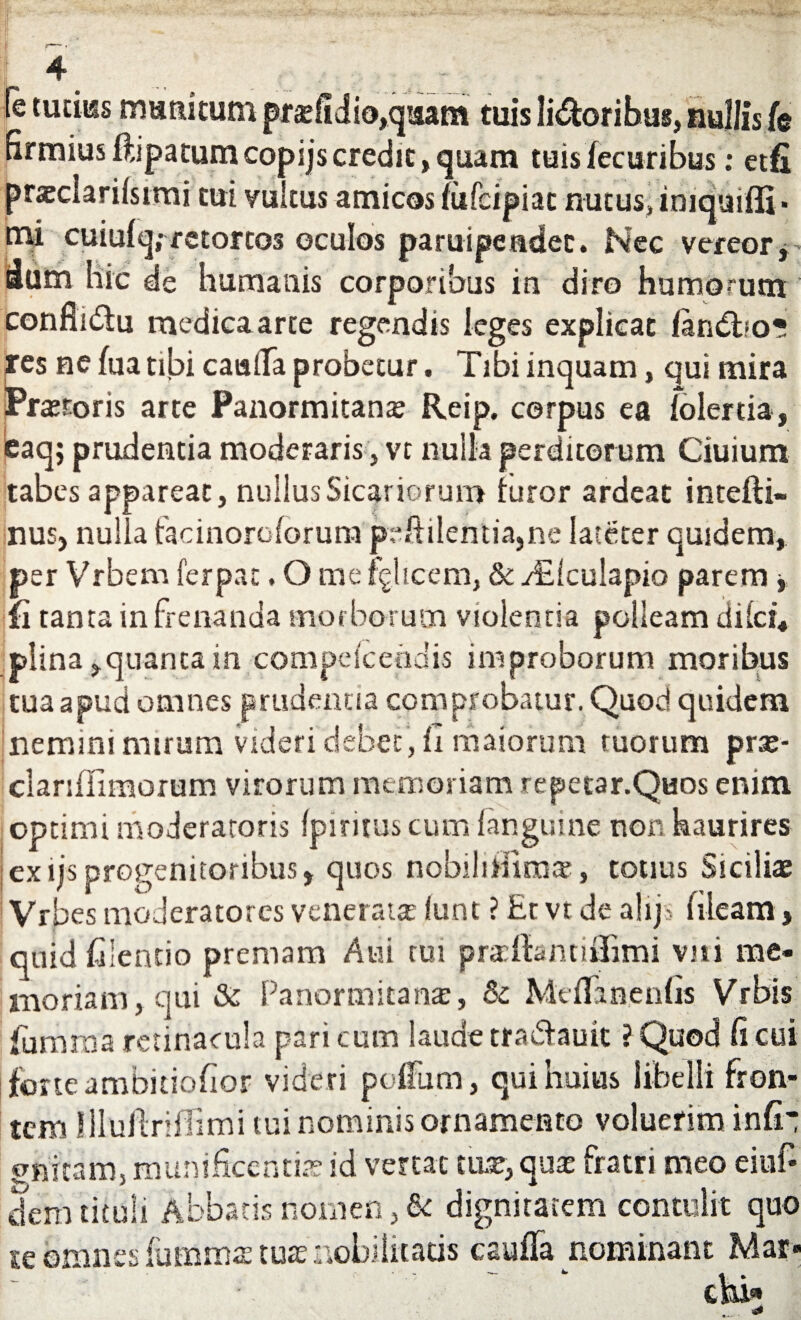 nr j® tuciiss munitum prsefidio,qisam tuis livoribus, Rullis/e C n j>atum copijs credit, quam tuis fecuribus: etfi mi tui vultus amicos iufcipiac nutus, imquiffi* tni cuiufq; retortos oculos paruipeadec. Nec vereor, hic de humanis corporibus in diro humorum i<5tu medica arte regendis leges explicat latutho? res ne ha tibi caulla probetur. Tibi inquam, qui mira iPrtetoris arte Panormitana Rcip, corpus ea fblertia , eaq; prudentia moderaris , vt nulla perditorum Ciuium tabes appareat, nullus Sicariorum furor ardeat intefti- nusj nulla fadnoroforum peftilentia,ne lateter quidem, per Vrbem ferpac, O me fglicem, & /Eiculapio parem > Ii tanta in frenanda morborum violentia polleam di Ici, plina,quanta in compeiceodis improborum moribus tua apud omnes prudentia comprobatur. Quod quidem nemini mirum videri debet , fi maiorum tuorum prse- clarsffimorum virorum memoriam repetar.Quos enim optimi moderatoris Ipirituscum {anguine non haurires ex ijs progenitoribus, quos nobilihimat, totius Siciliae Vrbes moderatores venerata funt ? £t vt de alijs fiieam > quid filentio premam Atii tui prafiantiffimi viii me¬ moriam, qui & Panormitana;, Sc Meflaaenfis Vrbis fiumma retinacula pari cum laude tra&auit ? Quod fi cui forte ambitiofior videri pcfmrn, qui huius libelli fron¬ tem llluftnfiimi tui nominis ornamento voluerim infi¬ nitam, munificentias id vertat nue, qua: fratri meo eiuf* dem tituli Abbatis nomen, dignitatem contulit quo te omnes iumms tus nobilitatis cauila nominant Mar* *»