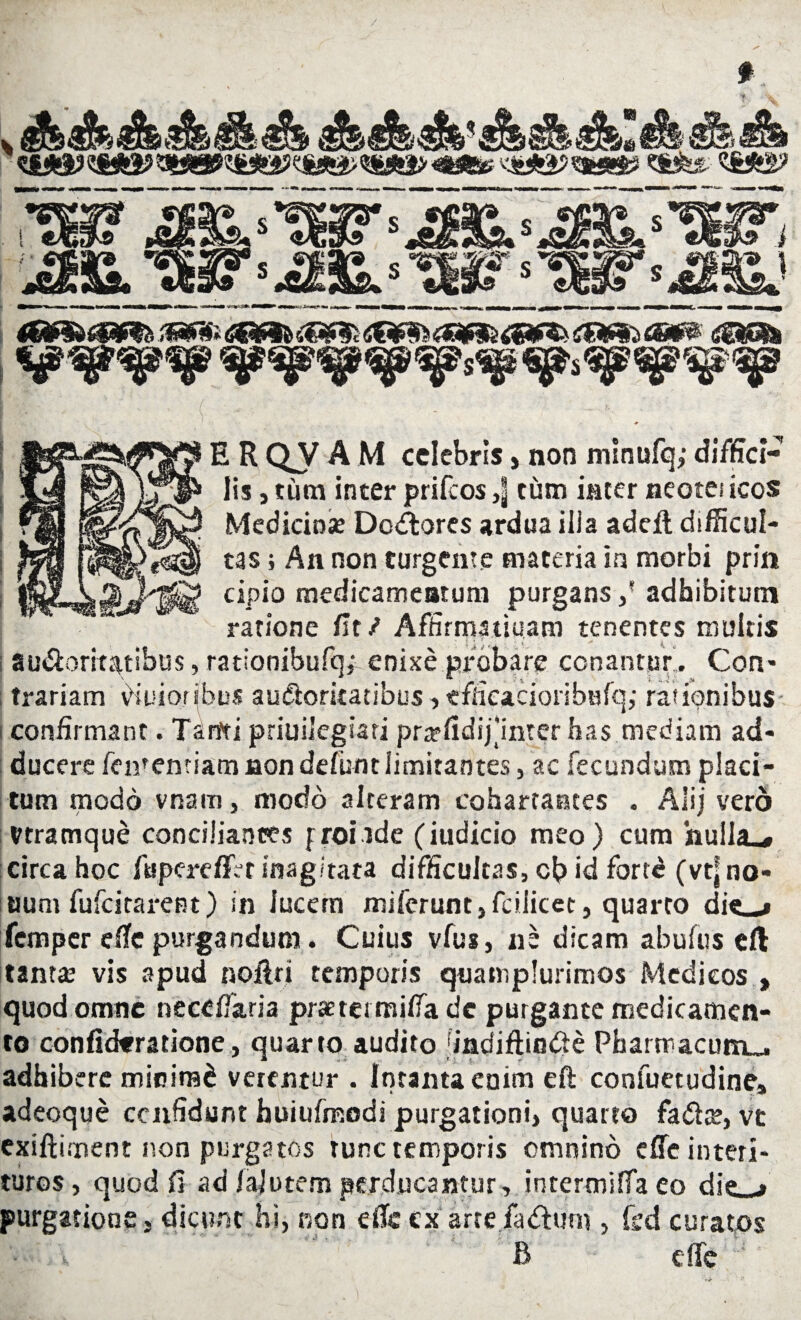 / E R oy A M celebris, non minufq; diffici¬ lis , tum inter prifeos tum inter neotei icos Medicinas Decores ardua ilia adeii difficul¬ tas ; An non turgente materia in morbi prin cipio medicameatum purgans ,' adhibitum ratione fit/ Afnrmatiuam tenentes multis a udiori tatibus, rationibufqf enixe probare conantur, Con¬ trariam Peioribus auctoritatibus, tfHcacioribufq; rasionibus confirmant. T^rtti priuiiegiari pnrfidij‘inrer has mediam ad¬ ducere fementiam non defiint limitantes, ac fecundum placi¬ tum modo vnam, modo alteram cohartantes . Alij vero Vtramque conciliantes fronde (iudicio meo) cum hulla^ circa hoc fupereffVr inagitata difficultas, cb id fort£ (vtj no¬ tium fufeitarent) in lucem miferum,fcilicet, quarto di«—# femper efie purgandum. Cuius vfus, ne dicam abufus eft tantar vis apud noilri temporis quamplurimos Medicos , quod omne necdfaria pmei tnitfa dc purgante medicamen¬ to confickratione, quarto audito 'incfiftindie Pharmacum^ adhibere minirad verentur . fntantaeoim eft confuetudine» adeoque ccnfidunt huiufmodi purgationi, quarto fadte, vt exiftiment non purgatos tunc temporis omnino efie interi¬ turos, quod fi ad ialutem perducantur, intermiffaeo die—# purgatione, dicunt hi, non efic ex arre fadlum , fed curatos B e (Te