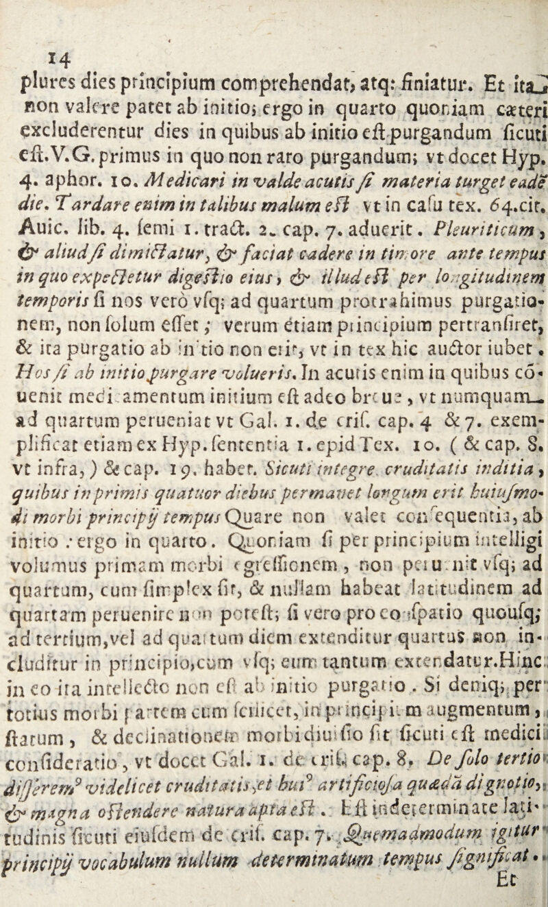 *4 plures dies principium comprehendat? atq: finiatur*. Et ita_» non valere patet ab initio; ergo in quarto quoniam eas teri excluderentur dies in quibus ab initio eft purgandum ficuti efl.V.G. primus in quo non raro purgandum; vt docet Hyp. 4. aphor. 10 .Medicari in valde aculis /i materia turget eade die. Tardare enim in talibus malum efl vt in caru tex. 64.cit. Auic, lib. 4. (emi 1. tradi. 2« cap. 7. aduerit. Pleuriticum, & aliud/i dimi£iatur} & factat cadere in timore ante tempus in quo expedietur dtgeslto eius > illude fi per longitudinem temporis fi nos vero vfq; ad quartum protrahimus purgatio¬ nem, non iolum effet; verum etiam piincipium pertranfiret, & ita purgatio ab iirtio non e!if, vt in tex hic audior iubet. Hos /t ab init io purgare volueris. In acutis enim in quibus co- uenit meckamentum initium eft adeo brtU2, vt numquam— ad quartum perueniat vt Gal. 1, d.e crif. cap. 4 & 7. exem- plificat etiam ex Hyp. fententia i.epid Tex. 10. ( &cap. 8. vt infra,) & cap. 19. haber. Sicutiintegre, cruditatis inditia > quibus in primis quatuor diebus permanet longum erit huiufmo* di morbi principi/ tempus Quare non valet consequentia, ab initio / ergo in quarto. Quoniam fi per principium inteliigi volumus primam morbi fgreifionem , non petu nit vfq; ad quartum, cum fimplex fir, & nullam habeat latitudinem ad quartam peruenircnon pereft; fi vero proco sfpatio quoulq,* ad tertium,vel ad quas tum diem extenditur quartus aon in¬ cluditur in principio,cum vfq; eum tantum exter.datur.Hinc ineo irainrelledlc non cO a’ initio purgatio . Si deniqpper « 1 totius moibi partem cum fcriicet, in principitm augmentum, ftarum , & declinationem morbidiuifio fit ficuti eft medicii confideratio, vt docet Gal. 1. de irihi cap. 8, De folo tertio differ em9 videlicet cruditatis >et hui9 artificwj'a quadd dignotioy, & magna offendere natura apta eil • t fit indccerminate Jasi* ■ tudinis ficuti eiufdem de crif. cap. 7. %nmadmoduni igitur■ principi/ vocabulum nullum determinatum tempus jigmfoiat • Et -