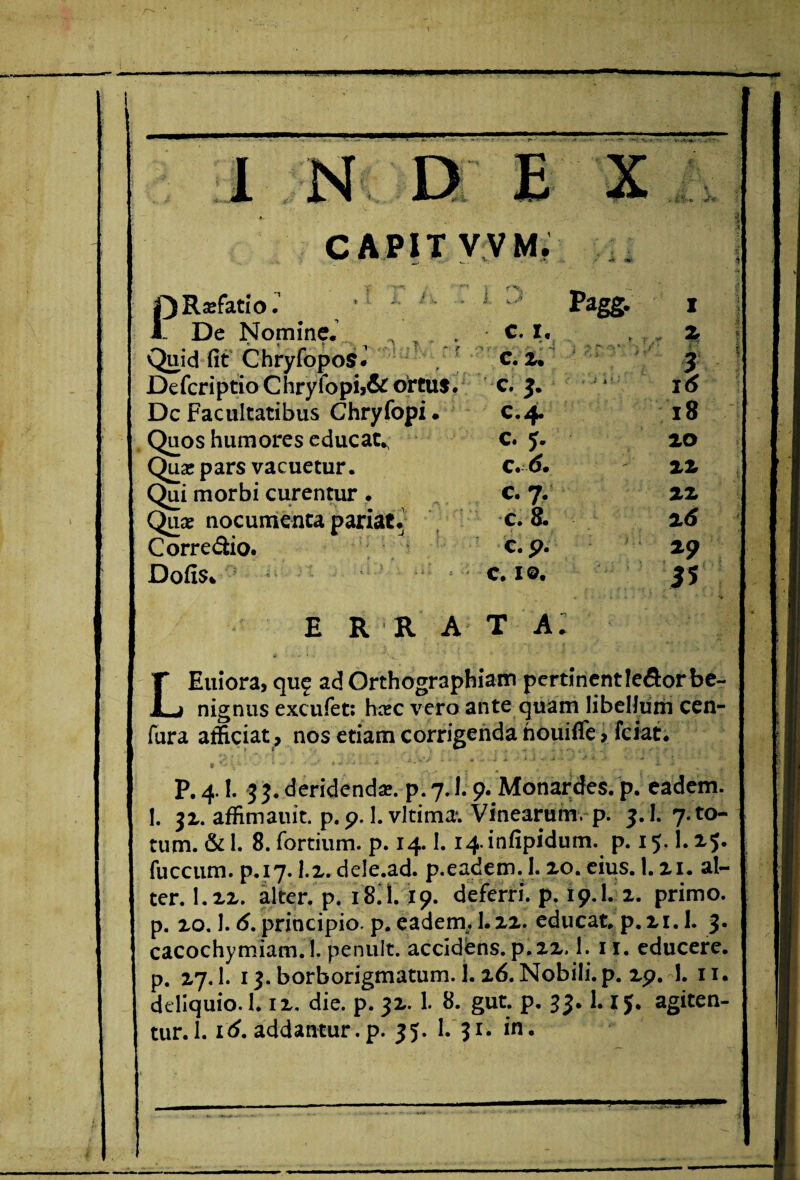 I D E CAPIT V V M, PRscfatio. •' ; ' • - 1 ::i Pagg. I De Nomine. - c. I. , „ | Quid fit Chryfopos* . c. i. j DefcriptioChryfopij&oftus. c. 3. ^ i<$ Dc Facultatibus Chryfopi. c.4. 18 Quos humores educat. c. j. 20 Qua* pars vacuetur. c22 Qui morbi curentur . C. 7. 22 Quae nocumenta pariat. c. 8. 26 Corre&io. c. p. 29 Dofis* c. 1©. J? E R R A T A. LEuiora, qu£ ad Orthographiam pertinent Ieflor be¬ nignus excufet: hcec vero ante quam libellum cen- fura afficiat, nos etiam corrigenda nouifTe, ferat. 1 ■ • • • ' P. 4.1. 33. deridenda*, p. 7.1.9. Monardes. p. eadem. 1. 32. affimauit. p. 9.1. vltima*. Vinearum, p. 3.1. 7. to¬ tum. & 1. 8. fortium, p. 14.1. 14. infipidum. p. 15.1.25. fuccum. p.17. 1.2. dele.ad. p.eadem. I. 20. eius. 1.21. al¬ ter. 1.22. alter, p. 18.I.19. deferri, p. 19.1. 2. primo, p. 20.1.6. principio, p. eadem. I.22. educat, p. 21.1. 3. cacochymiam. 1. penult. accidens, p.22.1. ii. educere, p. 27.I. 13. borborigmatum. j. 26. Nobili, p. 29. 1. 11. deliquio. 1.12. die. p. 32. 1. 8. gut. p. 33.1.1 J. agiten¬ tur. 1. 16. addantur.p. 35. 1.'31. in.