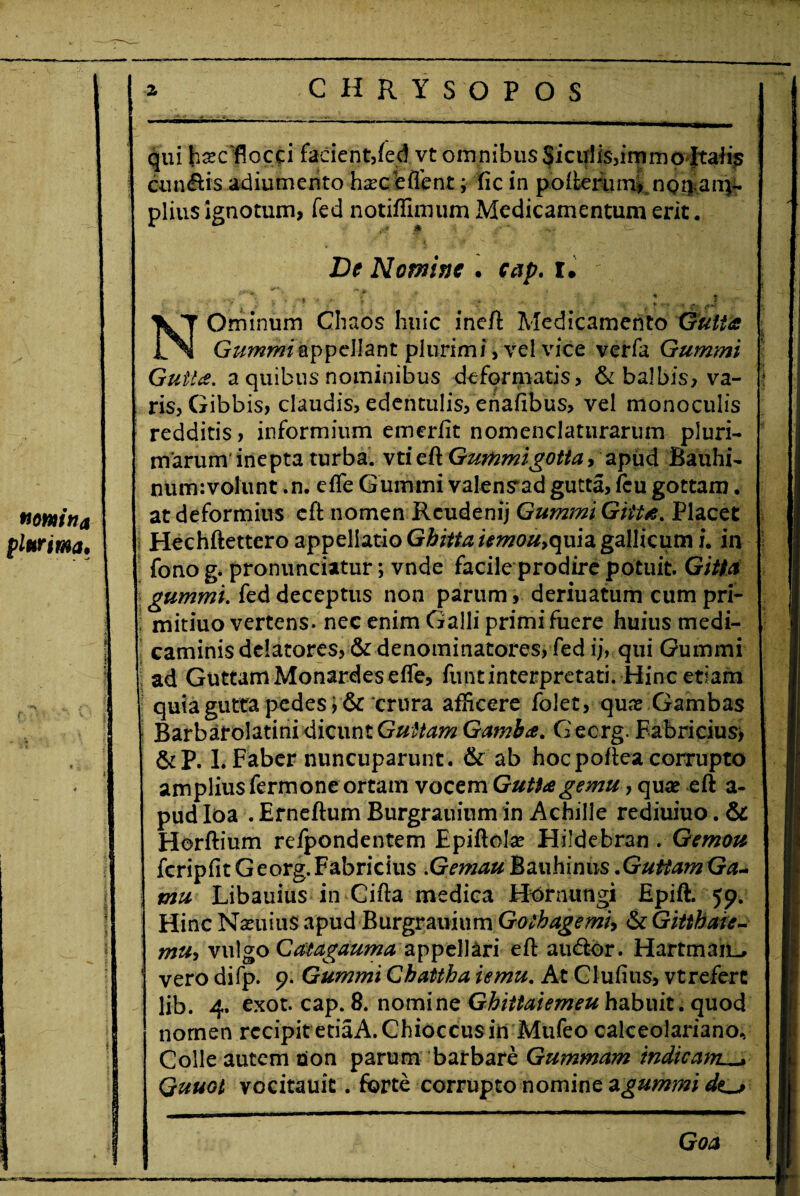 nomina plurima. CHRYSOPOS qui bsc flocci facient,fed vt omnibus Siculisjimmo ltaiis cunilis adiumento harceffent; fic in pofterum, nona im¬ piius ignotum, fed notiffimum Medicamentum erit. De Nomine . cap. l. \ Ominum Chaos huic ineft Medicamento Gutta Gummiappellant plurimi, vel vice verfa Gummi Gutta, a quibus nominibus deformatis, & balbis, va¬ ris, Gibbis, claudis, edentulis, enafibus, vel monoculis redditis, informium emerfit nomenclaturarum pluri¬ marum inepta turba, vti eft Gummigotta, apud Bauhi- num:volunt .n. effe Gummi valens“ad gutta, fcu gottam. at deformius eft nomen Rcudenij Gummi Gtita. Placet Hechftettero appellatio Gbitta umou,quia gallicum i. in fono g. pronunciatur; vnde facile prodire potuit. Gitta gummi. fed deceptus non parum, deriuatum cum pri- mitiuo vertens, nec enim Galli primi fuere huius medi- ; caminis delatores, & denominatores, fed ij, qui Gummi ad Guttam Monardeseffe, funt interpretati. Hinc etiam quia gutta pedes i &‘crura afHcere folet, qua? Gambas Barbarolatini dicunt Guttam Gamba. G eerg. Fabricius) &P. I. Faber nuncuparunt, & ab hoc poftea corrupto amplius fermone ortam vocem Gutta ge mu, qua? eft a- pud Ioa . Erneftum Burgrauinm in Achille rediuiuo. & Herftium refpondentem Epiftola? Hildebran . Gemou fcripfitGeorg.Fabricius .GemauMauhimis.GuttamGa- mu Libauius in Cifta medica Hornungi Epift. 59. Hinc Nxuius apud Burgrauinm Gothagemi, & Gitthaic- mu-t vulgo Catagauma appellari eft audior. HartmajjL, vero difp. 9. Gummi Chattha iemu. At Clufius, vt refert lib. 4. exot. cap. 8. nomine Ghittaiemeu habuit, quod nomen recipit etiaA.Chioccus in Mufeo calceolariano. Colle autem oion parum barbare Gummam indicam^ Quuot vocitauit. forte corrupto nomine a gummi Goa