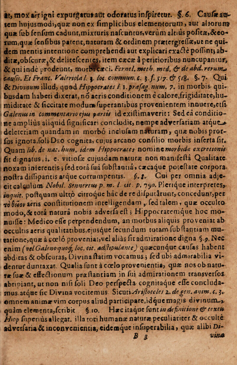! *t, mox aer igni expufgatutatft odoratusinfpirecuf. §.6. Cau/iat^ i tcm hujusmodi,quae non cx fimplicibus elementorum, aut aliorum? ; qua fub fcnfurn cad tuit,mixturis nafcuntur»vcrum altius pofita&>&eo* nmi,quae fenfibus patent,naturam & ordinem pratergreffaejutne qui¬ dem mentis lnccnuonc comprehendi aut explicari exaftepofiintjab¬ dit», obfcura^& deiitefccntes, item cxcx a peritioribus nuncupantur, & qui inde prodeunt» morlPfcsed. Fsrnel. meth. med, & deabd.rerum* caufis, Et Franc, f^alenoial. $. lot. commun. c. }./. //7. & §• 7* Qui & Divinum illud, quod Hippocrates / i.prafag. num. 7. in morbis» qui- j busdam haberi dixerat, no aeris conditionem e cafore,frigiditate,hu* midttate & ficcitatemodur»fuperanubus provenientem innuere,ctfi i Galenus in commentario ejus partis id exilHmavcrit: Sed ea conditio¬ ne amplius aliquid fignificari concludit, nempe adverfariam atqut^> 1 deletcriam quandam in morbo mclufam naturam, quas nobis pror- ifus ignota,foli Deo cognita, cujus arcano confilio morbis inferta fir* Quam hb. de nat, hum, idem Hippocrates no mine morbida extrettonis fit dignatus , u c. vitiofie cujusdam naturas nonmanifefia Qualitate noxam interentis i fed tora fua fubftaatia * carcaque poteflare corpora- nodradifiipantis atque corrumpentis. $. #. Cui per omnia adje¬ cit catulum NobiL Sennertmp. m. I iit. p. 7yo. Plerique interpretes^ inquit, poftquam uitrp cirroque haede redifputaruur,concedunt,per to6£ov ams conftitutioncm inteiligendam r fed talem, qu* occulto inodo,&tora natura nobis adverfaeft ; Hippocratemque hoc mo- BUitfe: Medico etTe perpendendum, an morbus aliquis pro veniat ab occultis aeris qualitatibus,ejusque fecundum totam fubfhntiam mu- tationejquas a coelo pro veniar,vel alias fit admiratione digna §.7. Nec enim (velGalenoquo% foc, eit. adihpulante) quaecunque caufas habent abd*ras & obfcuras, Divina fiatim vocamus i fed ubi admirabilia vi- denturduntaxat. Qualia funt a coelo provenientia, quas nosobnatu* r*fu* & cffe&ionum praefiantiam in fui admirationem transverfos. abripiant, ut non mfifoli Deo perfpe&a cognitaque efie concluda¬ mus atque fic Divina vocitemus SiculiAri/ioteles z, degen. aoim.. c. amnem animae vim corpus aliud participare,idque magis divinum-^*, quam clcr»enta,fcribk § io. Haec itaque fontin definitione & textu Htpp fivperiusallegat. illa tori humana naturas peculiariter & occulte advcrfarla&inconvenientia, cidcmque infiipcrabiha, quae alibi D/- & $ vina